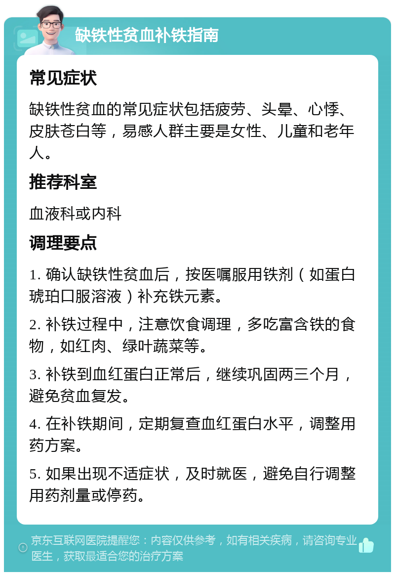 缺铁性贫血补铁指南 常见症状 缺铁性贫血的常见症状包括疲劳、头晕、心悸、皮肤苍白等，易感人群主要是女性、儿童和老年人。 推荐科室 血液科或内科 调理要点 1. 确认缺铁性贫血后，按医嘱服用铁剂（如蛋白琥珀口服溶液）补充铁元素。 2. 补铁过程中，注意饮食调理，多吃富含铁的食物，如红肉、绿叶蔬菜等。 3. 补铁到血红蛋白正常后，继续巩固两三个月，避免贫血复发。 4. 在补铁期间，定期复查血红蛋白水平，调整用药方案。 5. 如果出现不适症状，及时就医，避免自行调整用药剂量或停药。