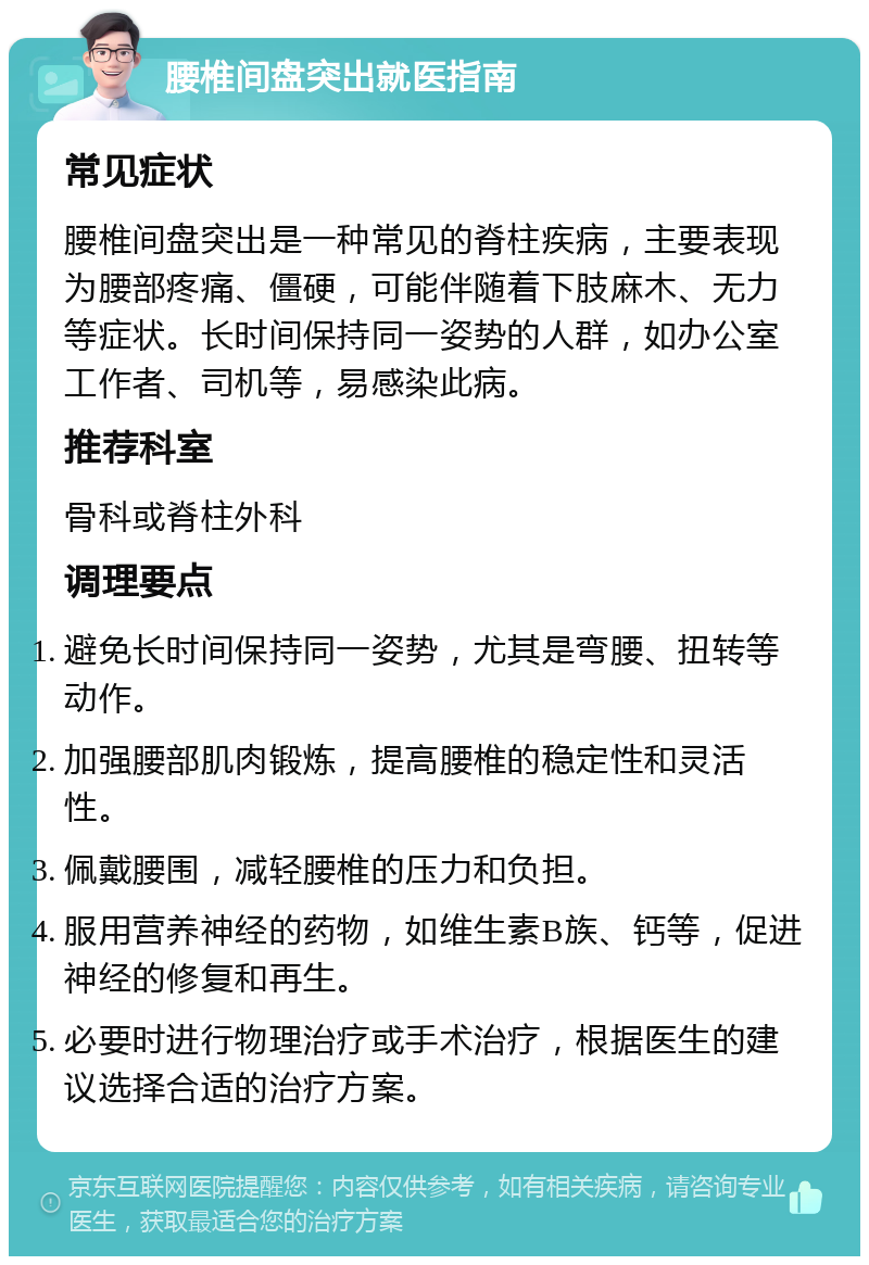 腰椎间盘突出就医指南 常见症状 腰椎间盘突出是一种常见的脊柱疾病，主要表现为腰部疼痛、僵硬，可能伴随着下肢麻木、无力等症状。长时间保持同一姿势的人群，如办公室工作者、司机等，易感染此病。 推荐科室 骨科或脊柱外科 调理要点 避免长时间保持同一姿势，尤其是弯腰、扭转等动作。 加强腰部肌肉锻炼，提高腰椎的稳定性和灵活性。 佩戴腰围，减轻腰椎的压力和负担。 服用营养神经的药物，如维生素B族、钙等，促进神经的修复和再生。 必要时进行物理治疗或手术治疗，根据医生的建议选择合适的治疗方案。