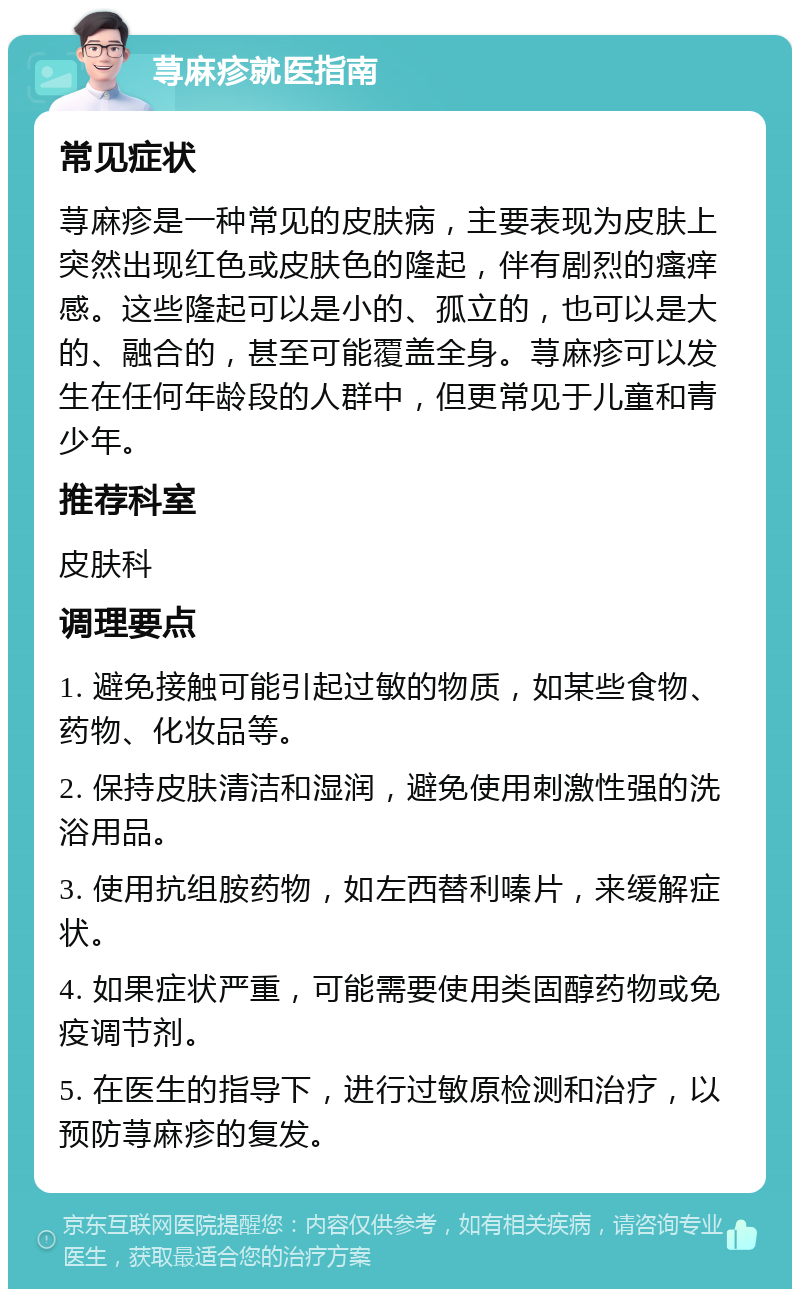 荨麻疹就医指南 常见症状 荨麻疹是一种常见的皮肤病，主要表现为皮肤上突然出现红色或皮肤色的隆起，伴有剧烈的瘙痒感。这些隆起可以是小的、孤立的，也可以是大的、融合的，甚至可能覆盖全身。荨麻疹可以发生在任何年龄段的人群中，但更常见于儿童和青少年。 推荐科室 皮肤科 调理要点 1. 避免接触可能引起过敏的物质，如某些食物、药物、化妆品等。 2. 保持皮肤清洁和湿润，避免使用刺激性强的洗浴用品。 3. 使用抗组胺药物，如左西替利嗪片，来缓解症状。 4. 如果症状严重，可能需要使用类固醇药物或免疫调节剂。 5. 在医生的指导下，进行过敏原检测和治疗，以预防荨麻疹的复发。