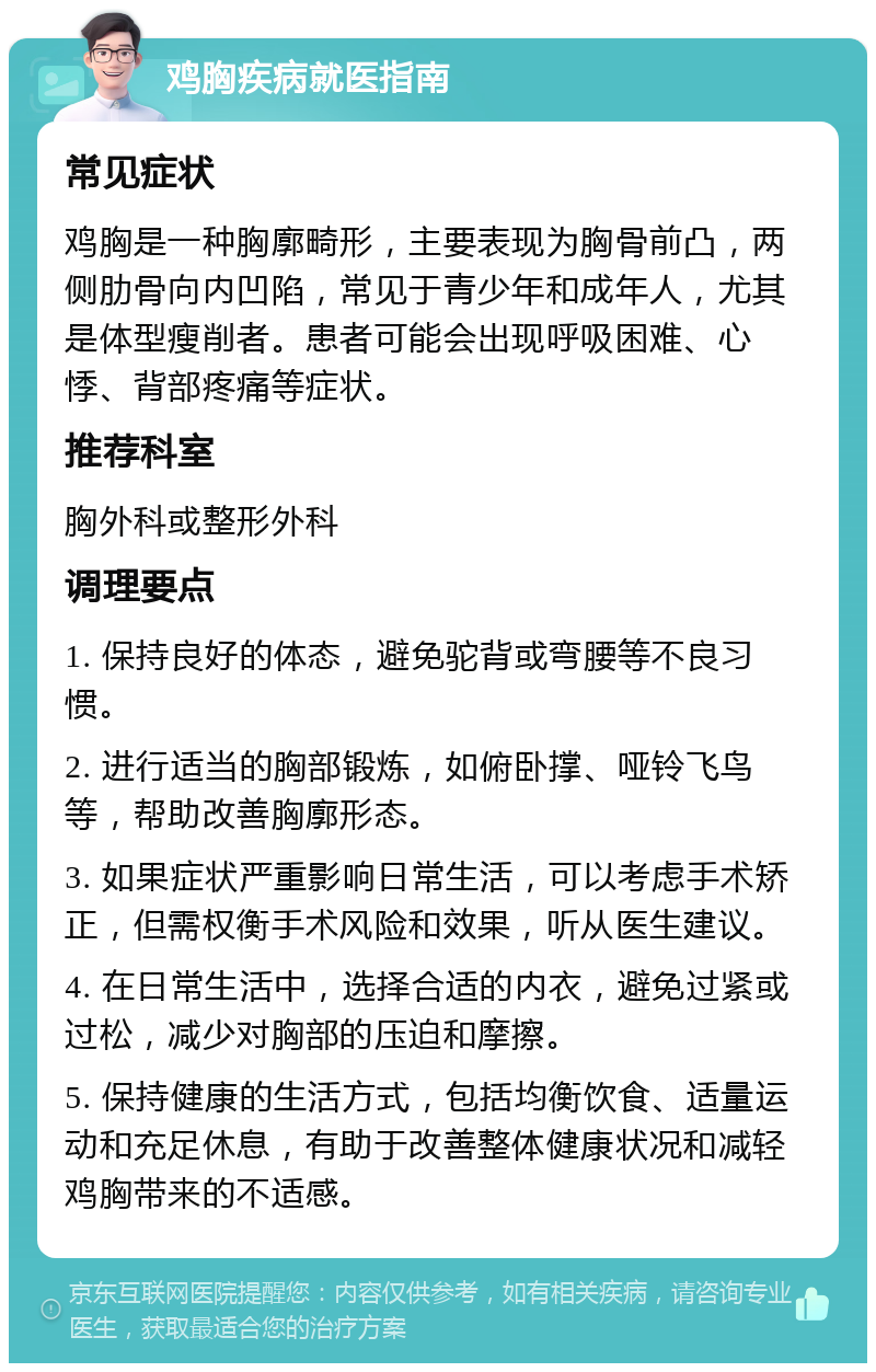 鸡胸疾病就医指南 常见症状 鸡胸是一种胸廓畸形，主要表现为胸骨前凸，两侧肋骨向内凹陷，常见于青少年和成年人，尤其是体型瘦削者。患者可能会出现呼吸困难、心悸、背部疼痛等症状。 推荐科室 胸外科或整形外科 调理要点 1. 保持良好的体态，避免驼背或弯腰等不良习惯。 2. 进行适当的胸部锻炼，如俯卧撑、哑铃飞鸟等，帮助改善胸廓形态。 3. 如果症状严重影响日常生活，可以考虑手术矫正，但需权衡手术风险和效果，听从医生建议。 4. 在日常生活中，选择合适的内衣，避免过紧或过松，减少对胸部的压迫和摩擦。 5. 保持健康的生活方式，包括均衡饮食、适量运动和充足休息，有助于改善整体健康状况和减轻鸡胸带来的不适感。