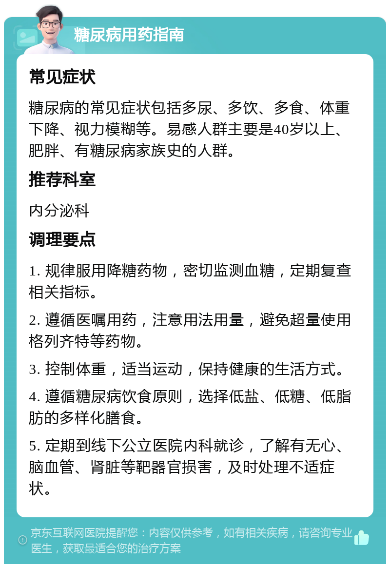 糖尿病用药指南 常见症状 糖尿病的常见症状包括多尿、多饮、多食、体重下降、视力模糊等。易感人群主要是40岁以上、肥胖、有糖尿病家族史的人群。 推荐科室 内分泌科 调理要点 1. 规律服用降糖药物，密切监测血糖，定期复查相关指标。 2. 遵循医嘱用药，注意用法用量，避免超量使用格列齐特等药物。 3. 控制体重，适当运动，保持健康的生活方式。 4. 遵循糖尿病饮食原则，选择低盐、低糖、低脂肪的多样化膳食。 5. 定期到线下公立医院内科就诊，了解有无心、脑血管、肾脏等靶器官损害，及时处理不适症状。