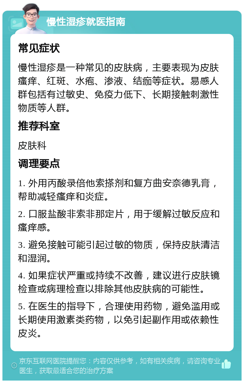 慢性湿疹就医指南 常见症状 慢性湿疹是一种常见的皮肤病，主要表现为皮肤瘙痒、红斑、水疱、渗液、结痂等症状。易感人群包括有过敏史、免疫力低下、长期接触刺激性物质等人群。 推荐科室 皮肤科 调理要点 1. 外用丙酸录倍他索搽剂和复方曲安奈德乳膏，帮助减轻瘙痒和炎症。 2. 口服盐酸非索非那定片，用于缓解过敏反应和瘙痒感。 3. 避免接触可能引起过敏的物质，保持皮肤清洁和湿润。 4. 如果症状严重或持续不改善，建议进行皮肤镜检查或病理检查以排除其他皮肤病的可能性。 5. 在医生的指导下，合理使用药物，避免滥用或长期使用激素类药物，以免引起副作用或依赖性皮炎。