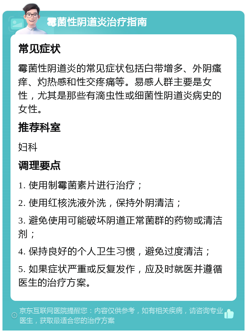 霉菌性阴道炎治疗指南 常见症状 霉菌性阴道炎的常见症状包括白带增多、外阴瘙痒、灼热感和性交疼痛等。易感人群主要是女性，尤其是那些有滴虫性或细菌性阴道炎病史的女性。 推荐科室 妇科 调理要点 1. 使用制霉菌素片进行治疗； 2. 使用红核洗液外洗，保持外阴清洁； 3. 避免使用可能破坏阴道正常菌群的药物或清洁剂； 4. 保持良好的个人卫生习惯，避免过度清洁； 5. 如果症状严重或反复发作，应及时就医并遵循医生的治疗方案。