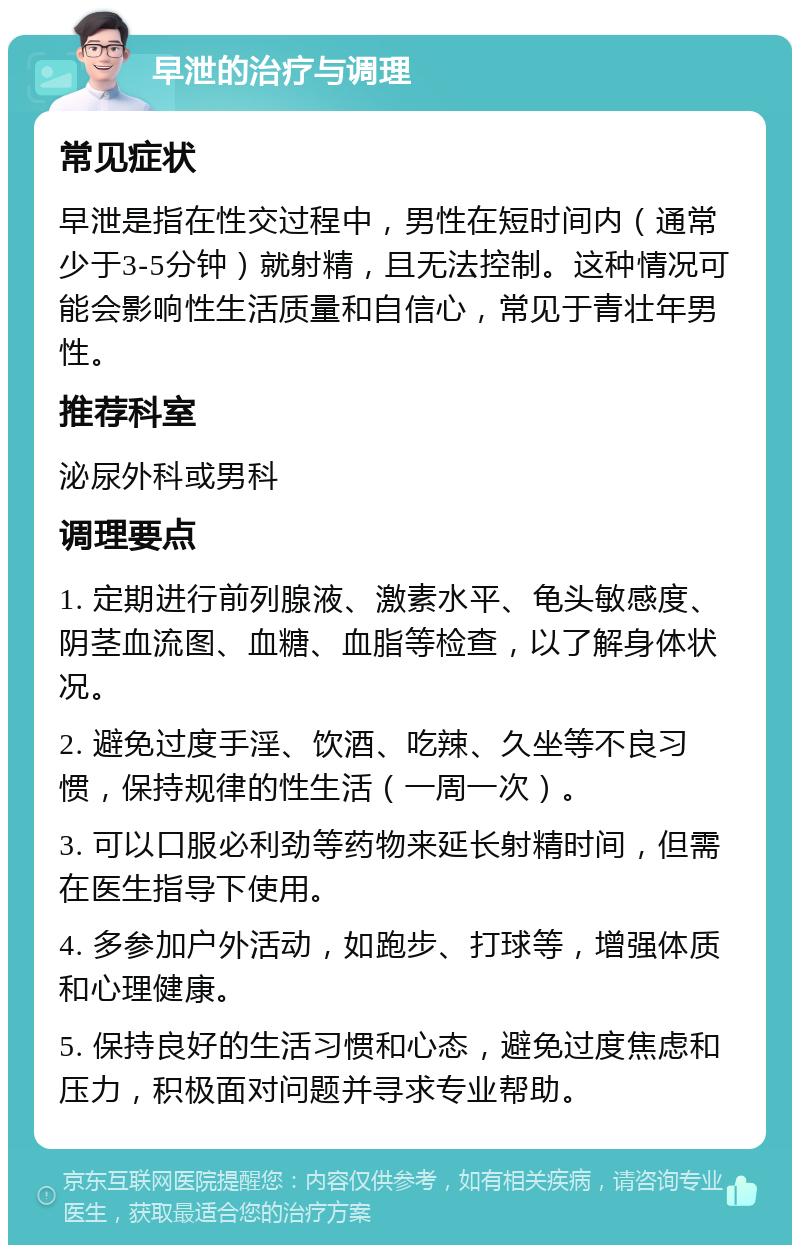 早泄的治疗与调理 常见症状 早泄是指在性交过程中，男性在短时间内（通常少于3-5分钟）就射精，且无法控制。这种情况可能会影响性生活质量和自信心，常见于青壮年男性。 推荐科室 泌尿外科或男科 调理要点 1. 定期进行前列腺液、激素水平、龟头敏感度、阴茎血流图、血糖、血脂等检查，以了解身体状况。 2. 避免过度手淫、饮酒、吃辣、久坐等不良习惯，保持规律的性生活（一周一次）。 3. 可以口服必利劲等药物来延长射精时间，但需在医生指导下使用。 4. 多参加户外活动，如跑步、打球等，增强体质和心理健康。 5. 保持良好的生活习惯和心态，避免过度焦虑和压力，积极面对问题并寻求专业帮助。