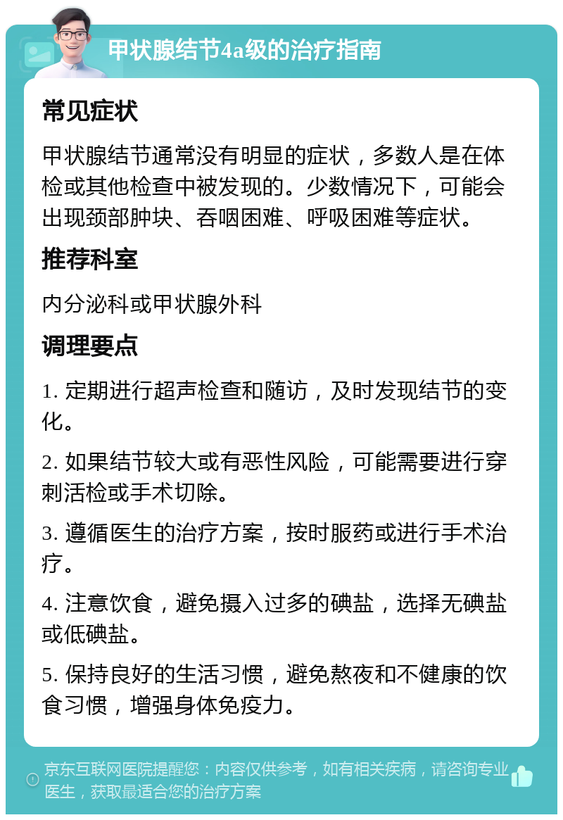 甲状腺结节4a级的治疗指南 常见症状 甲状腺结节通常没有明显的症状，多数人是在体检或其他检查中被发现的。少数情况下，可能会出现颈部肿块、吞咽困难、呼吸困难等症状。 推荐科室 内分泌科或甲状腺外科 调理要点 1. 定期进行超声检查和随访，及时发现结节的变化。 2. 如果结节较大或有恶性风险，可能需要进行穿刺活检或手术切除。 3. 遵循医生的治疗方案，按时服药或进行手术治疗。 4. 注意饮食，避免摄入过多的碘盐，选择无碘盐或低碘盐。 5. 保持良好的生活习惯，避免熬夜和不健康的饮食习惯，增强身体免疫力。
