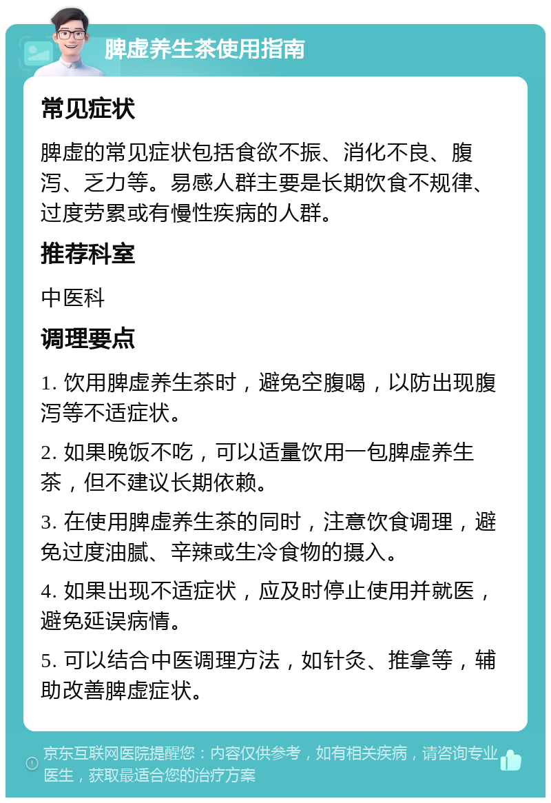 脾虚养生茶使用指南 常见症状 脾虚的常见症状包括食欲不振、消化不良、腹泻、乏力等。易感人群主要是长期饮食不规律、过度劳累或有慢性疾病的人群。 推荐科室 中医科 调理要点 1. 饮用脾虚养生茶时，避免空腹喝，以防出现腹泻等不适症状。 2. 如果晚饭不吃，可以适量饮用一包脾虚养生茶，但不建议长期依赖。 3. 在使用脾虚养生茶的同时，注意饮食调理，避免过度油腻、辛辣或生冷食物的摄入。 4. 如果出现不适症状，应及时停止使用并就医，避免延误病情。 5. 可以结合中医调理方法，如针灸、推拿等，辅助改善脾虚症状。