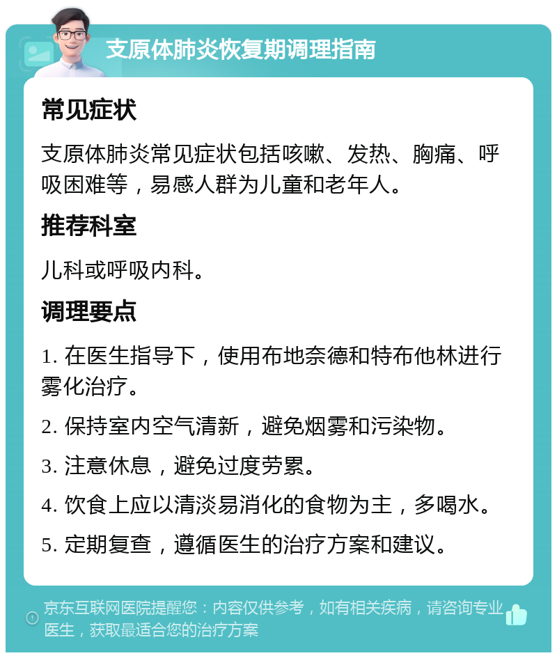 支原体肺炎恢复期调理指南 常见症状 支原体肺炎常见症状包括咳嗽、发热、胸痛、呼吸困难等，易感人群为儿童和老年人。 推荐科室 儿科或呼吸内科。 调理要点 1. 在医生指导下，使用布地奈德和特布他林进行雾化治疗。 2. 保持室内空气清新，避免烟雾和污染物。 3. 注意休息，避免过度劳累。 4. 饮食上应以清淡易消化的食物为主，多喝水。 5. 定期复查，遵循医生的治疗方案和建议。