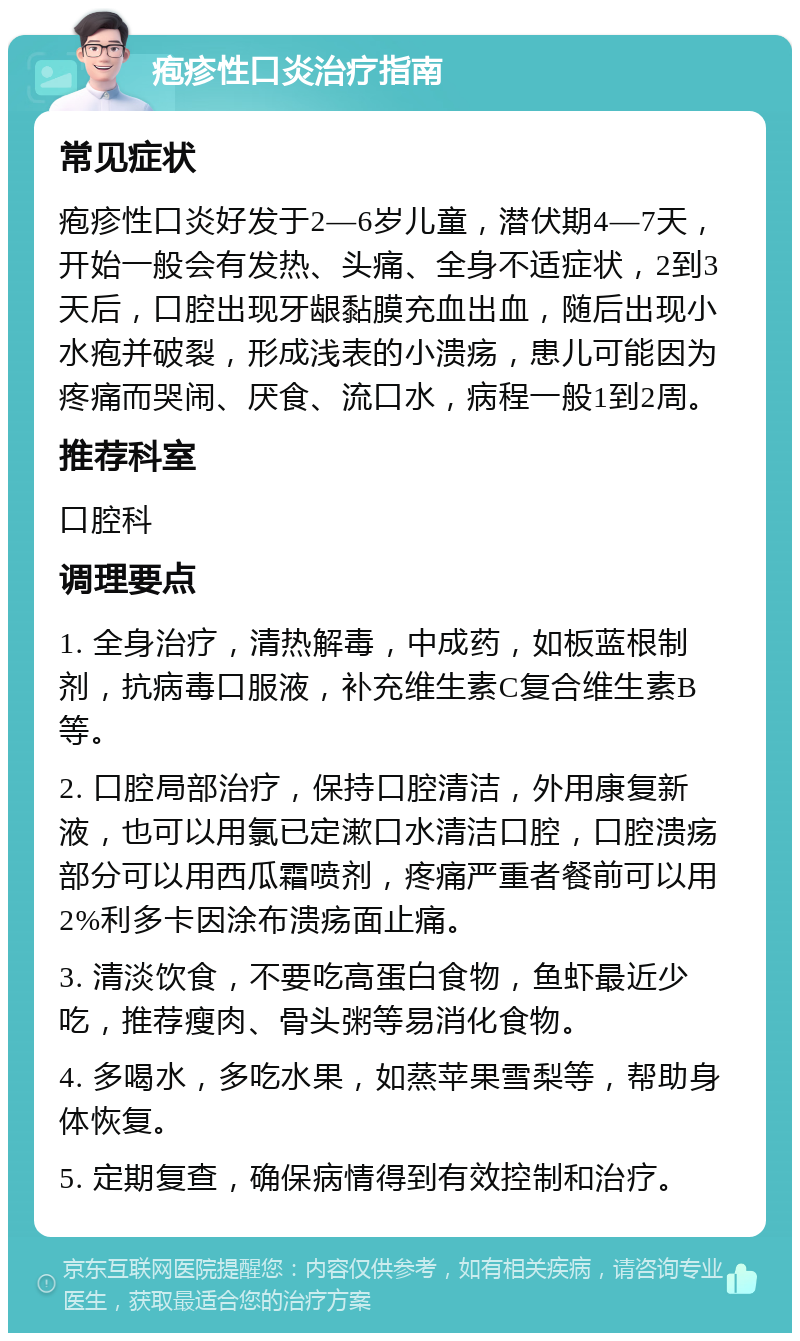 疱疹性口炎治疗指南 常见症状 疱疹性口炎好发于2—6岁儿童，潜伏期4—7天，开始一般会有发热、头痛、全身不适症状，2到3天后，口腔出现牙龈黏膜充血出血，随后出现小水疱并破裂，形成浅表的小溃疡，患儿可能因为疼痛而哭闹、厌食、流口水，病程一般1到2周。 推荐科室 口腔科 调理要点 1. 全身治疗，清热解毒，中成药，如板蓝根制剂，抗病毒口服液，补充维生素C复合维生素B等。 2. 口腔局部治疗，保持口腔清洁，外用康复新液，也可以用氯已定漱口水清洁口腔，口腔溃疡部分可以用西瓜霜喷剂，疼痛严重者餐前可以用2%利多卡因涂布溃疡面止痛。 3. 清淡饮食，不要吃高蛋白食物，鱼虾最近少吃，推荐瘦肉、骨头粥等易消化食物。 4. 多喝水，多吃水果，如蒸苹果雪梨等，帮助身体恢复。 5. 定期复查，确保病情得到有效控制和治疗。