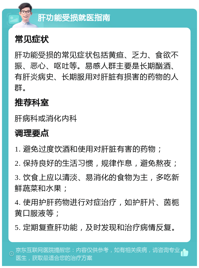 肝功能受损就医指南 常见症状 肝功能受损的常见症状包括黄疸、乏力、食欲不振、恶心、呕吐等。易感人群主要是长期酗酒、有肝炎病史、长期服用对肝脏有损害的药物的人群。 推荐科室 肝病科或消化内科 调理要点 1. 避免过度饮酒和使用对肝脏有害的药物； 2. 保持良好的生活习惯，规律作息，避免熬夜； 3. 饮食上应以清淡、易消化的食物为主，多吃新鲜蔬菜和水果； 4. 使用护肝药物进行对症治疗，如护肝片、茵栀黄口服液等； 5. 定期复查肝功能，及时发现和治疗病情反复。