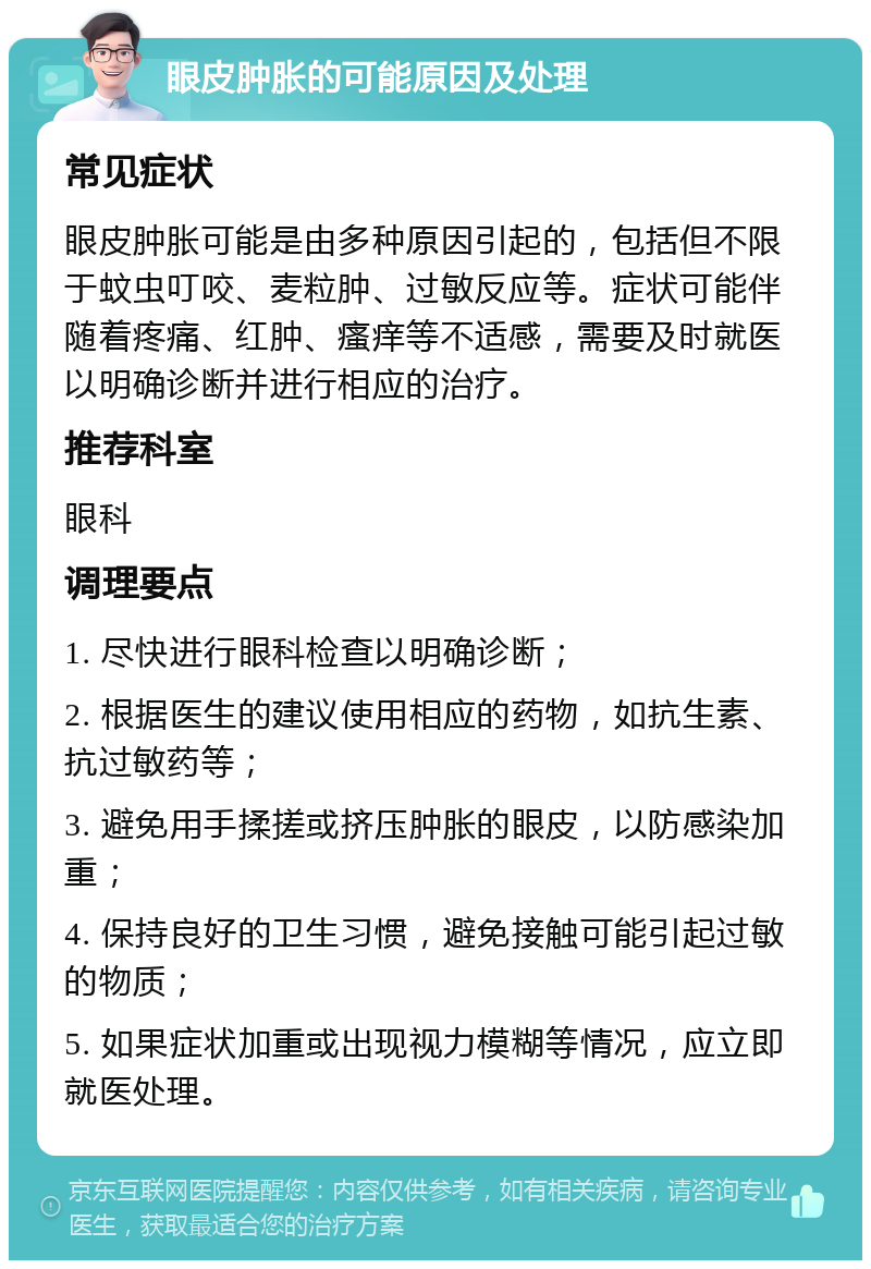 眼皮肿胀的可能原因及处理 常见症状 眼皮肿胀可能是由多种原因引起的，包括但不限于蚊虫叮咬、麦粒肿、过敏反应等。症状可能伴随着疼痛、红肿、瘙痒等不适感，需要及时就医以明确诊断并进行相应的治疗。 推荐科室 眼科 调理要点 1. 尽快进行眼科检查以明确诊断； 2. 根据医生的建议使用相应的药物，如抗生素、抗过敏药等； 3. 避免用手揉搓或挤压肿胀的眼皮，以防感染加重； 4. 保持良好的卫生习惯，避免接触可能引起过敏的物质； 5. 如果症状加重或出现视力模糊等情况，应立即就医处理。