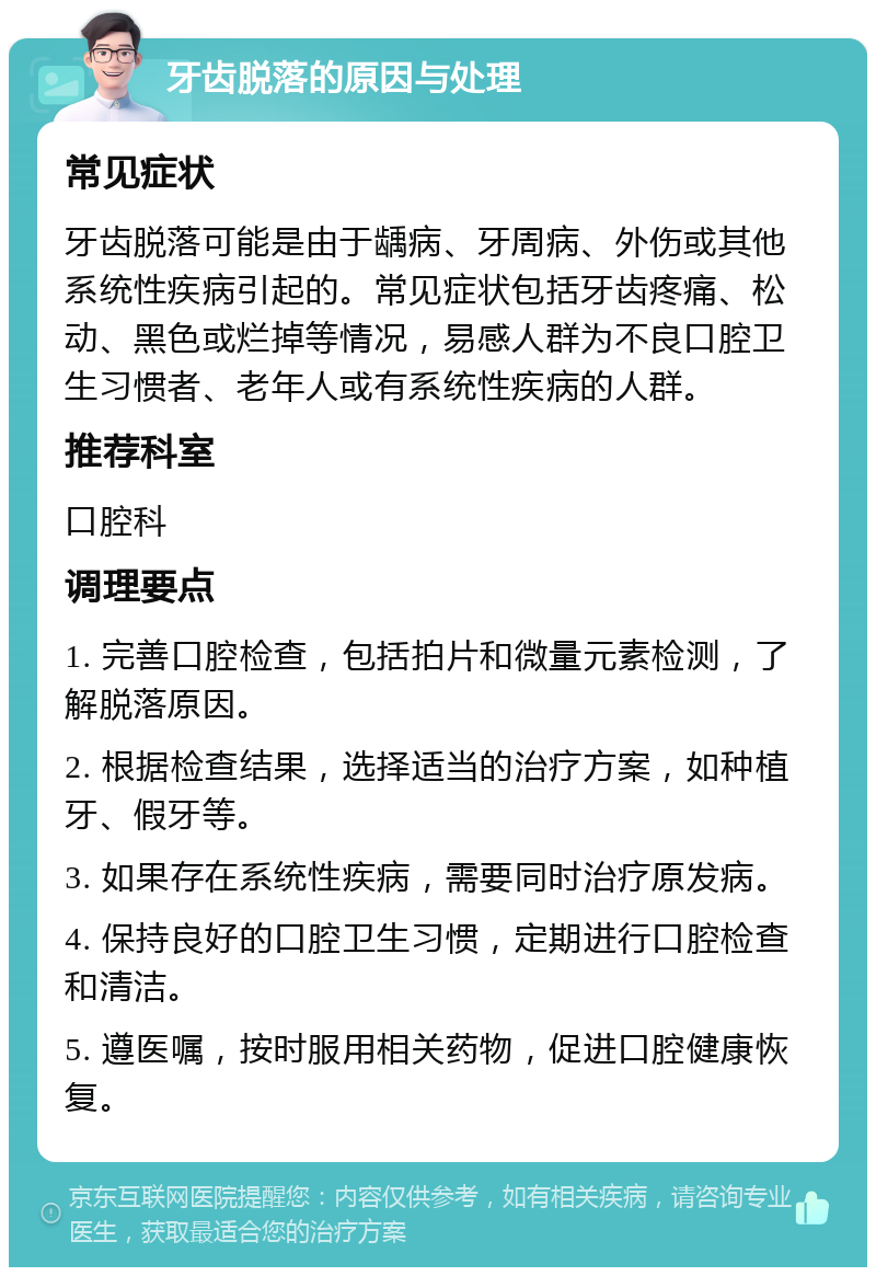 牙齿脱落的原因与处理 常见症状 牙齿脱落可能是由于龋病、牙周病、外伤或其他系统性疾病引起的。常见症状包括牙齿疼痛、松动、黑色或烂掉等情况，易感人群为不良口腔卫生习惯者、老年人或有系统性疾病的人群。 推荐科室 口腔科 调理要点 1. 完善口腔检查，包括拍片和微量元素检测，了解脱落原因。 2. 根据检查结果，选择适当的治疗方案，如种植牙、假牙等。 3. 如果存在系统性疾病，需要同时治疗原发病。 4. 保持良好的口腔卫生习惯，定期进行口腔检查和清洁。 5. 遵医嘱，按时服用相关药物，促进口腔健康恢复。