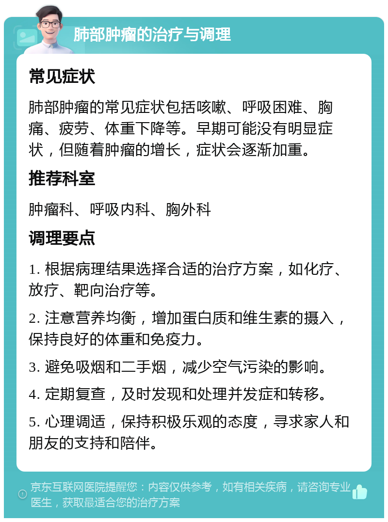 肺部肿瘤的治疗与调理 常见症状 肺部肿瘤的常见症状包括咳嗽、呼吸困难、胸痛、疲劳、体重下降等。早期可能没有明显症状，但随着肿瘤的增长，症状会逐渐加重。 推荐科室 肿瘤科、呼吸内科、胸外科 调理要点 1. 根据病理结果选择合适的治疗方案，如化疗、放疗、靶向治疗等。 2. 注意营养均衡，增加蛋白质和维生素的摄入，保持良好的体重和免疫力。 3. 避免吸烟和二手烟，减少空气污染的影响。 4. 定期复查，及时发现和处理并发症和转移。 5. 心理调适，保持积极乐观的态度，寻求家人和朋友的支持和陪伴。