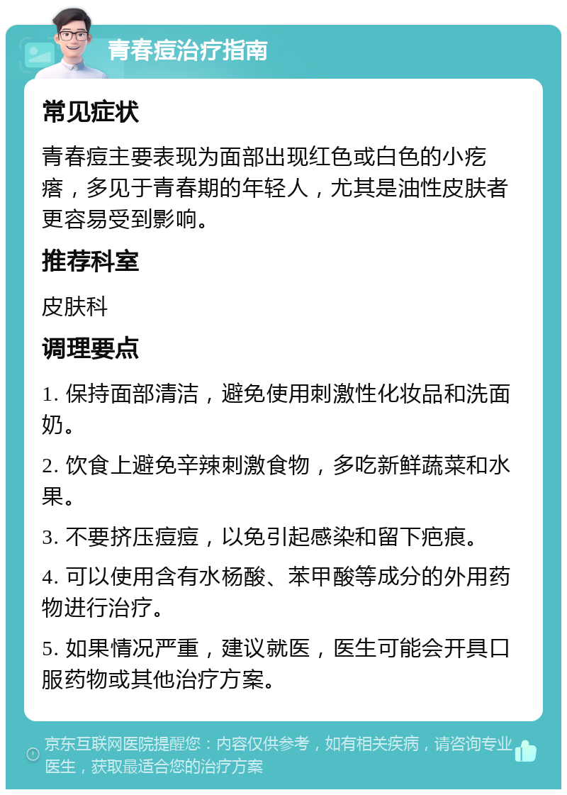 青春痘治疗指南 常见症状 青春痘主要表现为面部出现红色或白色的小疙瘩，多见于青春期的年轻人，尤其是油性皮肤者更容易受到影响。 推荐科室 皮肤科 调理要点 1. 保持面部清洁，避免使用刺激性化妆品和洗面奶。 2. 饮食上避免辛辣刺激食物，多吃新鲜蔬菜和水果。 3. 不要挤压痘痘，以免引起感染和留下疤痕。 4. 可以使用含有水杨酸、苯甲酸等成分的外用药物进行治疗。 5. 如果情况严重，建议就医，医生可能会开具口服药物或其他治疗方案。