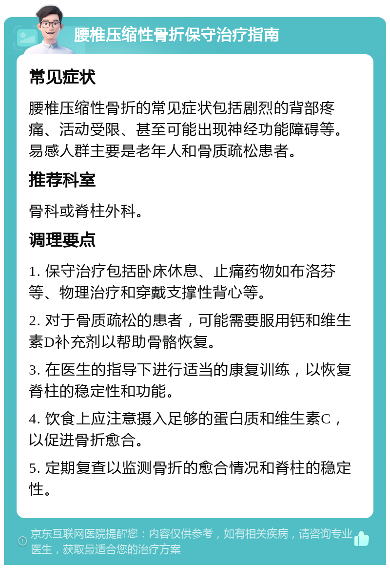 腰椎压缩性骨折保守治疗指南 常见症状 腰椎压缩性骨折的常见症状包括剧烈的背部疼痛、活动受限、甚至可能出现神经功能障碍等。易感人群主要是老年人和骨质疏松患者。 推荐科室 骨科或脊柱外科。 调理要点 1. 保守治疗包括卧床休息、止痛药物如布洛芬等、物理治疗和穿戴支撑性背心等。 2. 对于骨质疏松的患者，可能需要服用钙和维生素D补充剂以帮助骨骼恢复。 3. 在医生的指导下进行适当的康复训练，以恢复脊柱的稳定性和功能。 4. 饮食上应注意摄入足够的蛋白质和维生素C，以促进骨折愈合。 5. 定期复查以监测骨折的愈合情况和脊柱的稳定性。