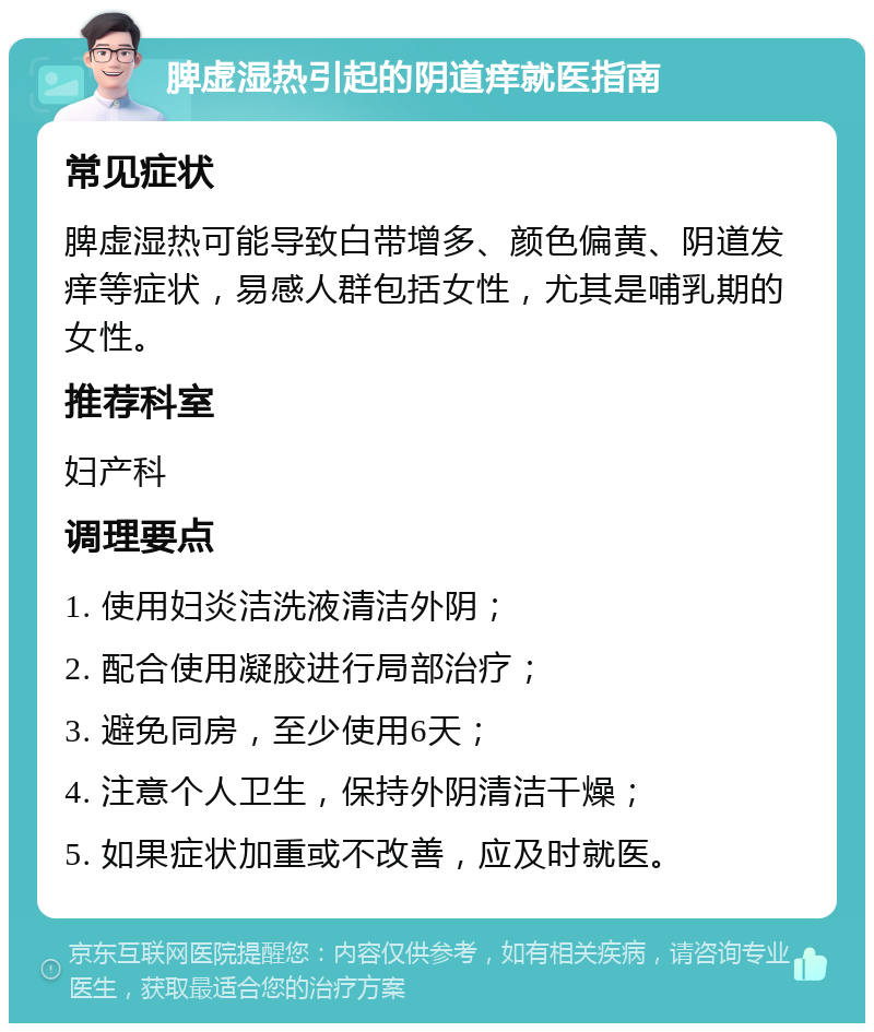 脾虚湿热引起的阴道痒就医指南 常见症状 脾虚湿热可能导致白带增多、颜色偏黄、阴道发痒等症状，易感人群包括女性，尤其是哺乳期的女性。 推荐科室 妇产科 调理要点 1. 使用妇炎洁洗液清洁外阴； 2. 配合使用凝胶进行局部治疗； 3. 避免同房，至少使用6天； 4. 注意个人卫生，保持外阴清洁干燥； 5. 如果症状加重或不改善，应及时就医。