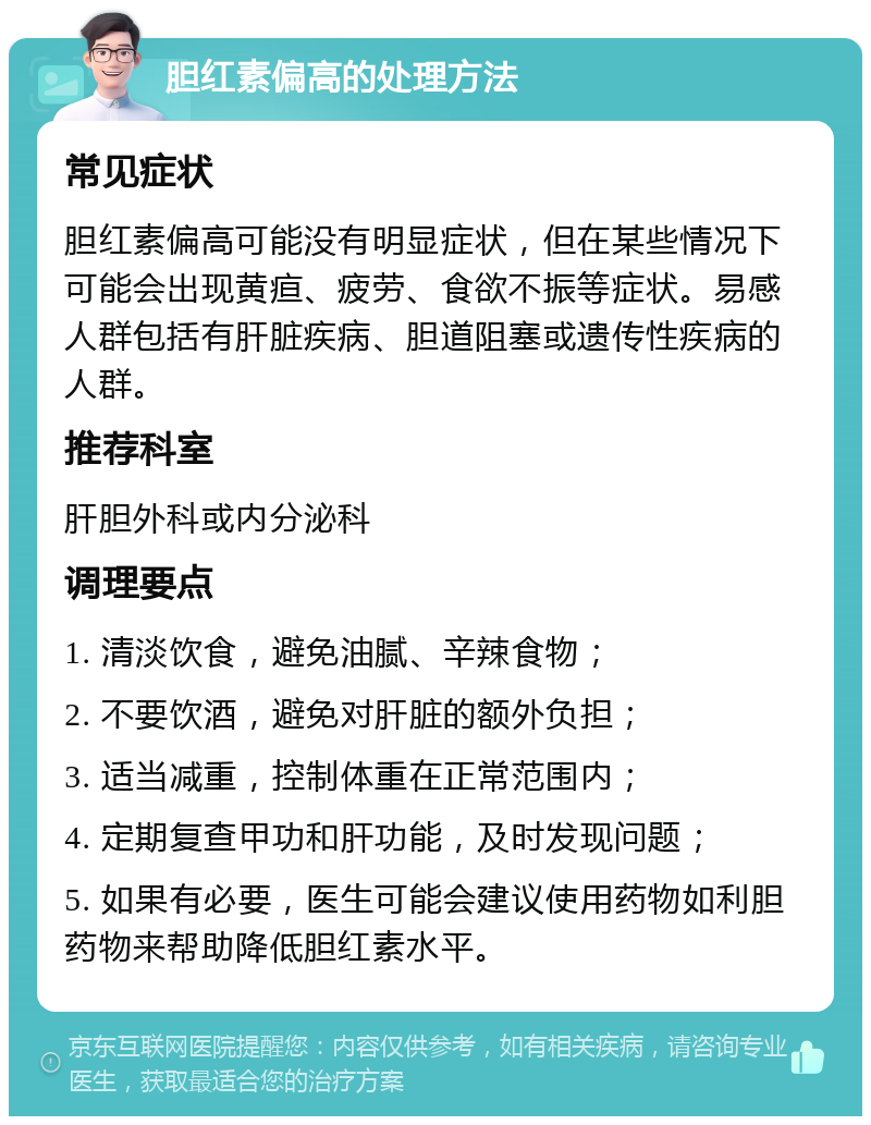 胆红素偏高的处理方法 常见症状 胆红素偏高可能没有明显症状，但在某些情况下可能会出现黄疸、疲劳、食欲不振等症状。易感人群包括有肝脏疾病、胆道阻塞或遗传性疾病的人群。 推荐科室 肝胆外科或内分泌科 调理要点 1. 清淡饮食，避免油腻、辛辣食物； 2. 不要饮酒，避免对肝脏的额外负担； 3. 适当减重，控制体重在正常范围内； 4. 定期复查甲功和肝功能，及时发现问题； 5. 如果有必要，医生可能会建议使用药物如利胆药物来帮助降低胆红素水平。