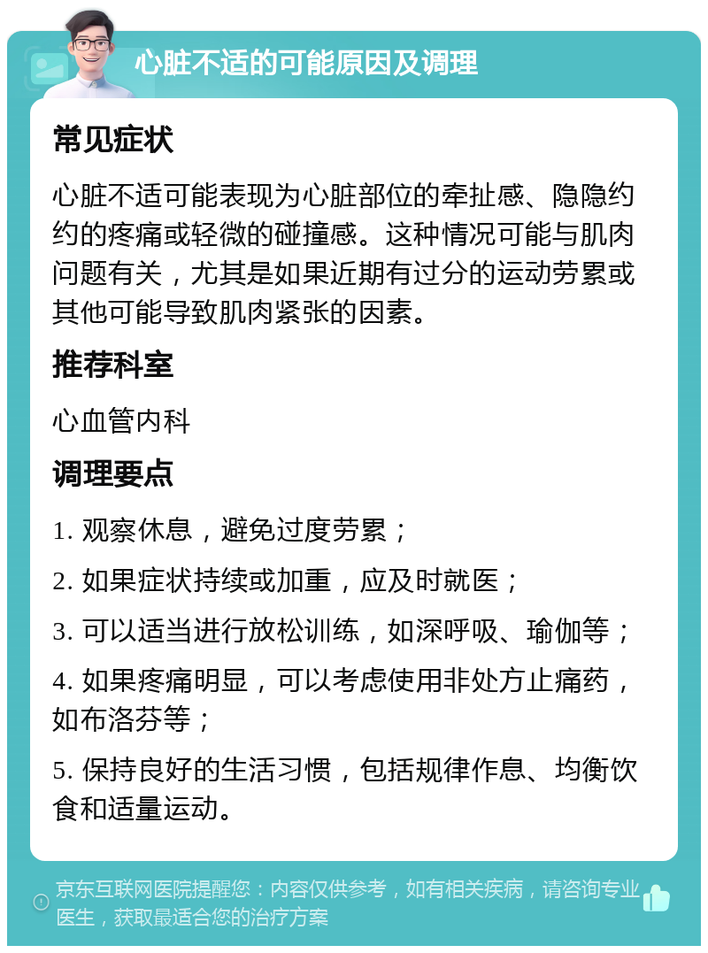 心脏不适的可能原因及调理 常见症状 心脏不适可能表现为心脏部位的牵扯感、隐隐约约的疼痛或轻微的碰撞感。这种情况可能与肌肉问题有关，尤其是如果近期有过分的运动劳累或其他可能导致肌肉紧张的因素。 推荐科室 心血管内科 调理要点 1. 观察休息，避免过度劳累； 2. 如果症状持续或加重，应及时就医； 3. 可以适当进行放松训练，如深呼吸、瑜伽等； 4. 如果疼痛明显，可以考虑使用非处方止痛药，如布洛芬等； 5. 保持良好的生活习惯，包括规律作息、均衡饮食和适量运动。