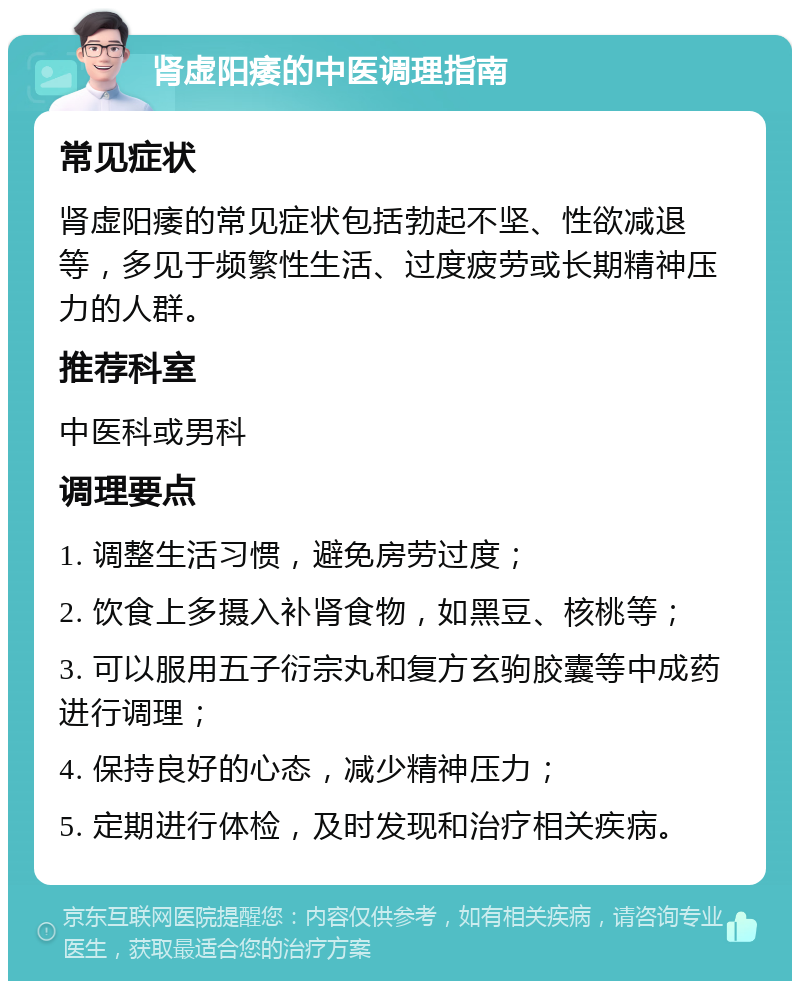 肾虚阳痿的中医调理指南 常见症状 肾虚阳痿的常见症状包括勃起不坚、性欲减退等，多见于频繁性生活、过度疲劳或长期精神压力的人群。 推荐科室 中医科或男科 调理要点 1. 调整生活习惯，避免房劳过度； 2. 饮食上多摄入补肾食物，如黑豆、核桃等； 3. 可以服用五子衍宗丸和复方玄驹胶囊等中成药进行调理； 4. 保持良好的心态，减少精神压力； 5. 定期进行体检，及时发现和治疗相关疾病。