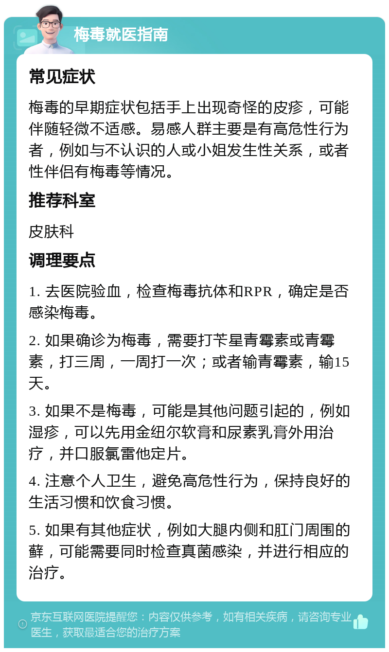 梅毒就医指南 常见症状 梅毒的早期症状包括手上出现奇怪的皮疹，可能伴随轻微不适感。易感人群主要是有高危性行为者，例如与不认识的人或小姐发生性关系，或者性伴侣有梅毒等情况。 推荐科室 皮肤科 调理要点 1. 去医院验血，检查梅毒抗体和RPR，确定是否感染梅毒。 2. 如果确诊为梅毒，需要打苄星青霉素或青霉素，打三周，一周打一次；或者输青霉素，输15天。 3. 如果不是梅毒，可能是其他问题引起的，例如湿疹，可以先用金纽尔软膏和尿素乳膏外用治疗，并口服氯雷他定片。 4. 注意个人卫生，避免高危性行为，保持良好的生活习惯和饮食习惯。 5. 如果有其他症状，例如大腿内侧和肛门周围的藓，可能需要同时检查真菌感染，并进行相应的治疗。