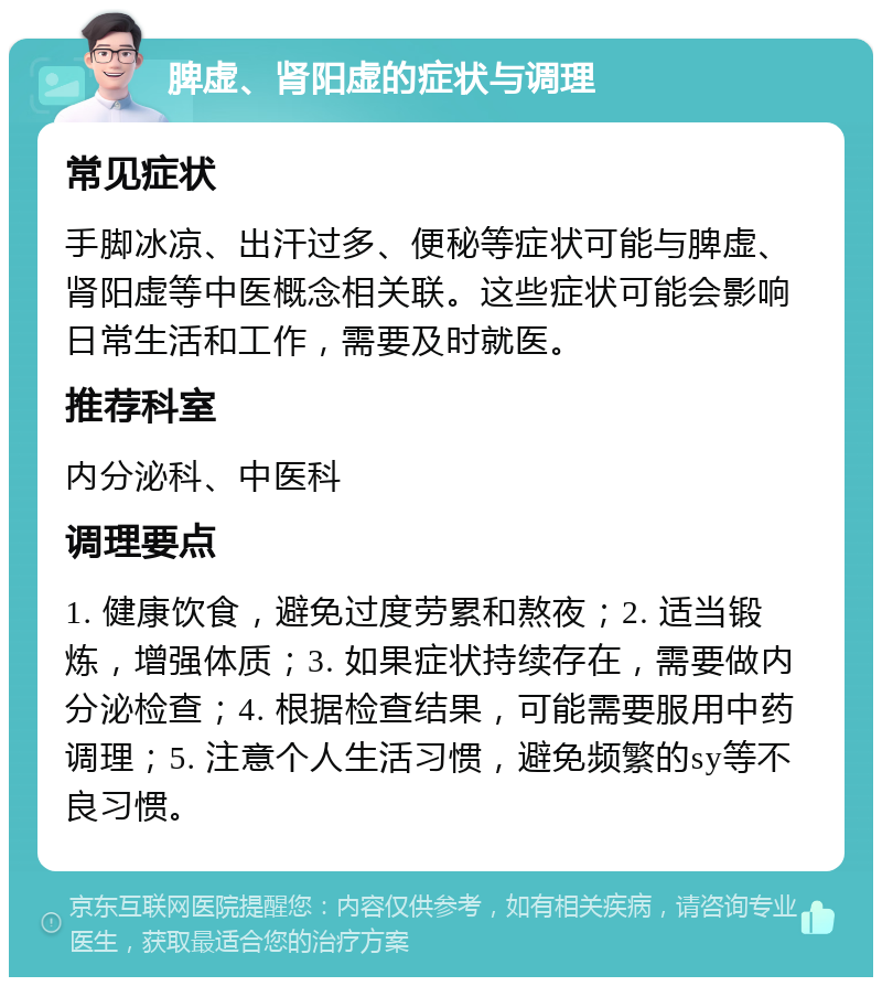 脾虚、肾阳虚的症状与调理 常见症状 手脚冰凉、出汗过多、便秘等症状可能与脾虚、肾阳虚等中医概念相关联。这些症状可能会影响日常生活和工作，需要及时就医。 推荐科室 内分泌科、中医科 调理要点 1. 健康饮食，避免过度劳累和熬夜；2. 适当锻炼，增强体质；3. 如果症状持续存在，需要做内分泌检查；4. 根据检查结果，可能需要服用中药调理；5. 注意个人生活习惯，避免频繁的sy等不良习惯。