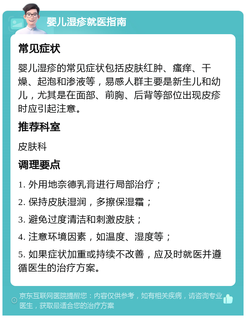 婴儿湿疹就医指南 常见症状 婴儿湿疹的常见症状包括皮肤红肿、瘙痒、干燥、起泡和渗液等，易感人群主要是新生儿和幼儿，尤其是在面部、前胸、后背等部位出现皮疹时应引起注意。 推荐科室 皮肤科 调理要点 1. 外用地奈德乳膏进行局部治疗； 2. 保持皮肤湿润，多擦保湿霜； 3. 避免过度清洁和刺激皮肤； 4. 注意环境因素，如温度、湿度等； 5. 如果症状加重或持续不改善，应及时就医并遵循医生的治疗方案。