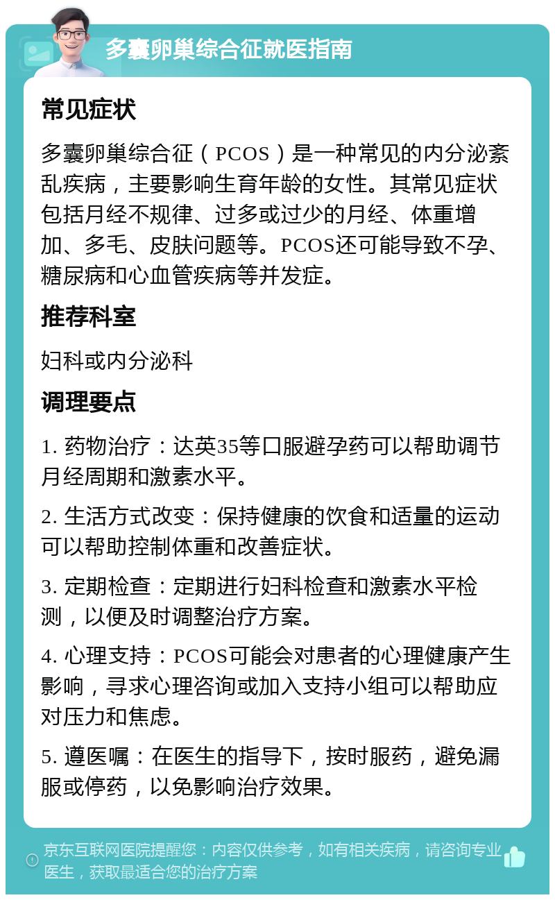 多囊卵巢综合征就医指南 常见症状 多囊卵巢综合征（PCOS）是一种常见的内分泌紊乱疾病，主要影响生育年龄的女性。其常见症状包括月经不规律、过多或过少的月经、体重增加、多毛、皮肤问题等。PCOS还可能导致不孕、糖尿病和心血管疾病等并发症。 推荐科室 妇科或内分泌科 调理要点 1. 药物治疗：达英35等口服避孕药可以帮助调节月经周期和激素水平。 2. 生活方式改变：保持健康的饮食和适量的运动可以帮助控制体重和改善症状。 3. 定期检查：定期进行妇科检查和激素水平检测，以便及时调整治疗方案。 4. 心理支持：PCOS可能会对患者的心理健康产生影响，寻求心理咨询或加入支持小组可以帮助应对压力和焦虑。 5. 遵医嘱：在医生的指导下，按时服药，避免漏服或停药，以免影响治疗效果。