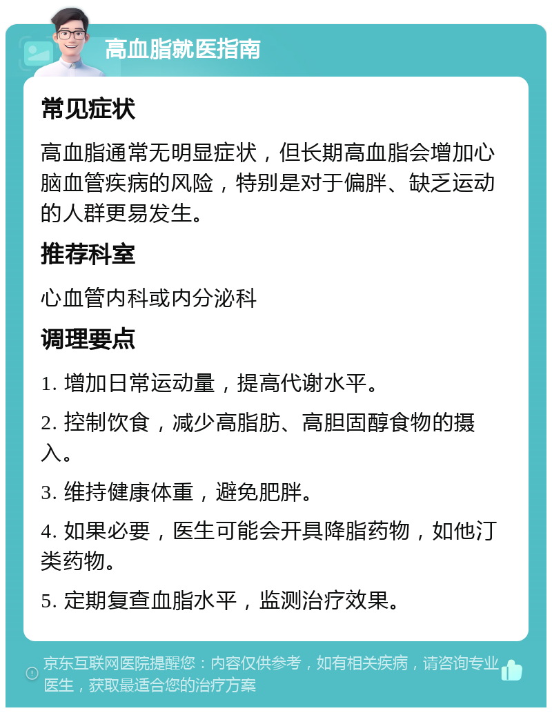 高血脂就医指南 常见症状 高血脂通常无明显症状，但长期高血脂会增加心脑血管疾病的风险，特别是对于偏胖、缺乏运动的人群更易发生。 推荐科室 心血管内科或内分泌科 调理要点 1. 增加日常运动量，提高代谢水平。 2. 控制饮食，减少高脂肪、高胆固醇食物的摄入。 3. 维持健康体重，避免肥胖。 4. 如果必要，医生可能会开具降脂药物，如他汀类药物。 5. 定期复查血脂水平，监测治疗效果。