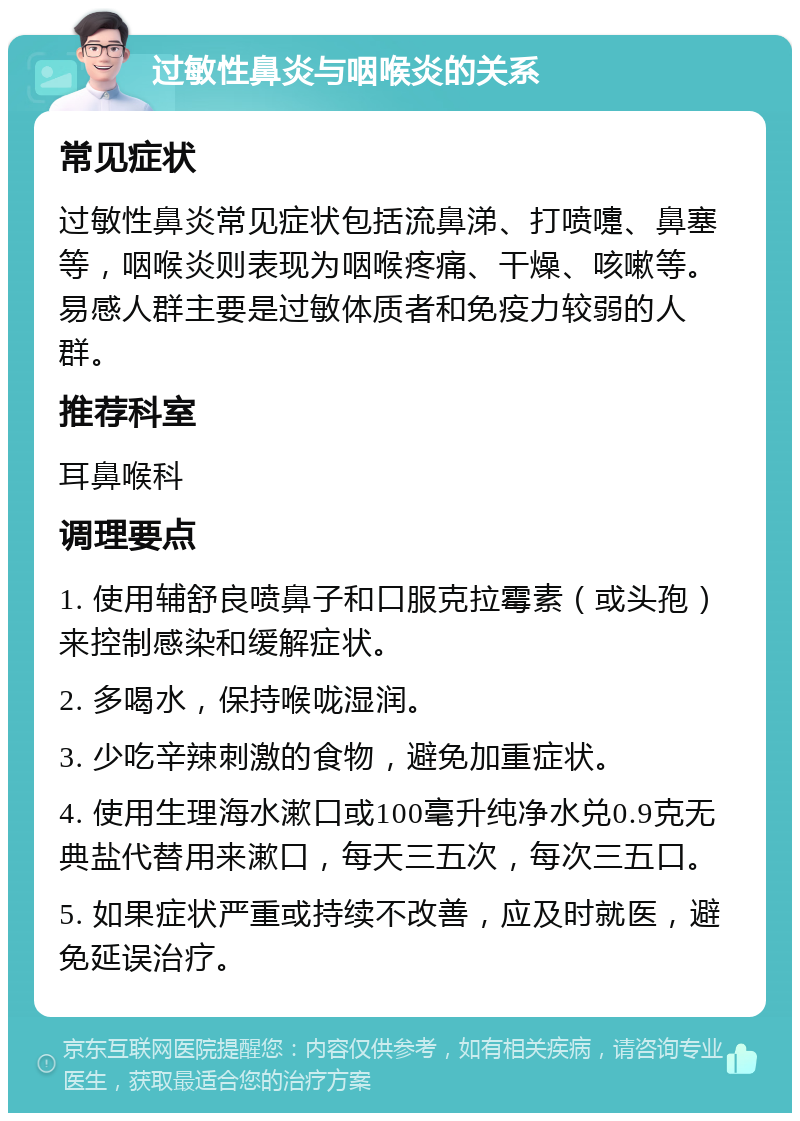 过敏性鼻炎与咽喉炎的关系 常见症状 过敏性鼻炎常见症状包括流鼻涕、打喷嚏、鼻塞等，咽喉炎则表现为咽喉疼痛、干燥、咳嗽等。易感人群主要是过敏体质者和免疫力较弱的人群。 推荐科室 耳鼻喉科 调理要点 1. 使用辅舒良喷鼻子和口服克拉霉素（或头孢）来控制感染和缓解症状。 2. 多喝水，保持喉咙湿润。 3. 少吃辛辣刺激的食物，避免加重症状。 4. 使用生理海水漱口或100毫升纯净水兑0.9克无典盐代替用来漱口，每天三五次，每次三五口。 5. 如果症状严重或持续不改善，应及时就医，避免延误治疗。