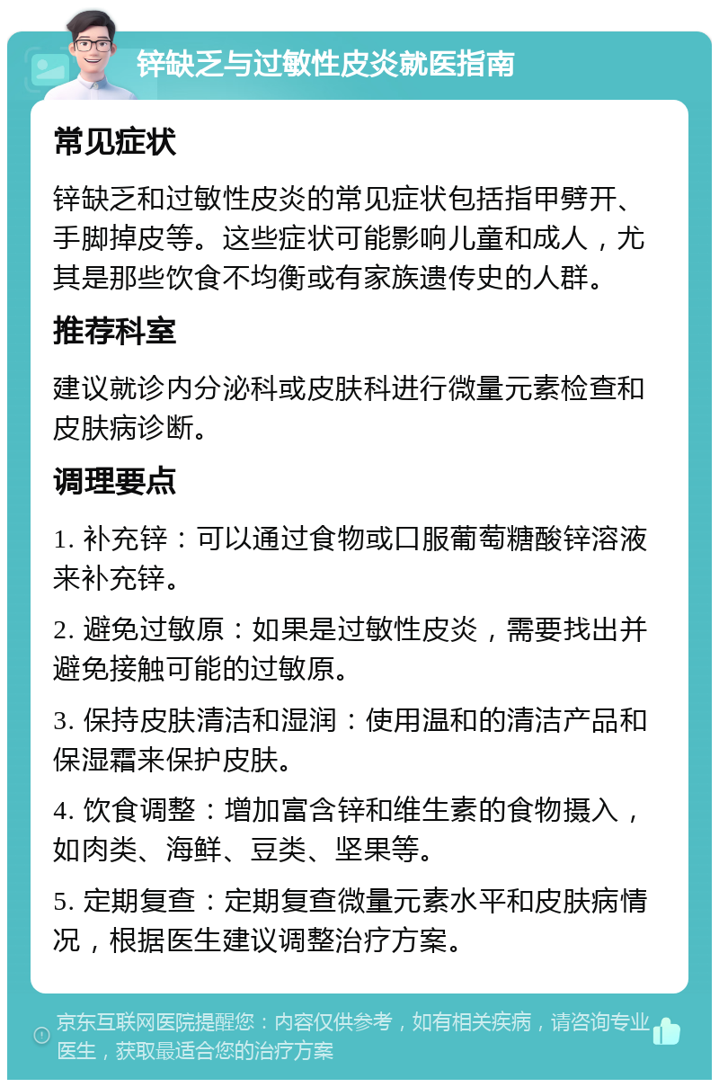 锌缺乏与过敏性皮炎就医指南 常见症状 锌缺乏和过敏性皮炎的常见症状包括指甲劈开、手脚掉皮等。这些症状可能影响儿童和成人，尤其是那些饮食不均衡或有家族遗传史的人群。 推荐科室 建议就诊内分泌科或皮肤科进行微量元素检查和皮肤病诊断。 调理要点 1. 补充锌：可以通过食物或口服葡萄糖酸锌溶液来补充锌。 2. 避免过敏原：如果是过敏性皮炎，需要找出并避免接触可能的过敏原。 3. 保持皮肤清洁和湿润：使用温和的清洁产品和保湿霜来保护皮肤。 4. 饮食调整：增加富含锌和维生素的食物摄入，如肉类、海鲜、豆类、坚果等。 5. 定期复查：定期复查微量元素水平和皮肤病情况，根据医生建议调整治疗方案。