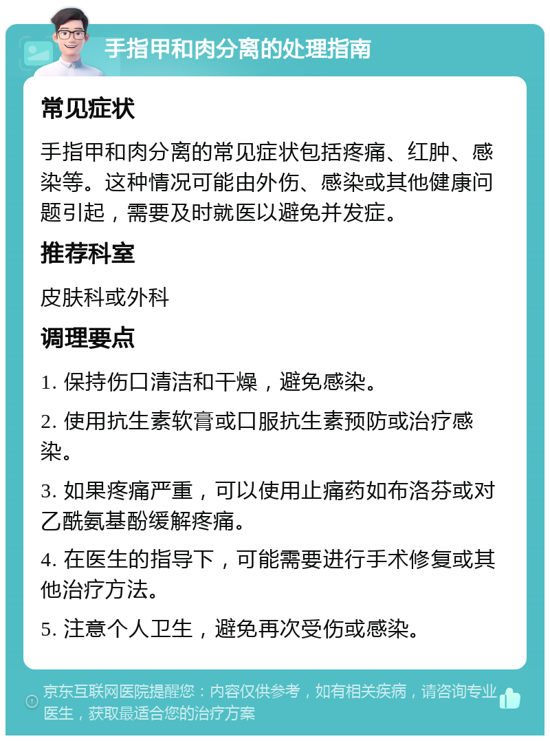 手指甲和肉分离的处理指南 常见症状 手指甲和肉分离的常见症状包括疼痛、红肿、感染等。这种情况可能由外伤、感染或其他健康问题引起，需要及时就医以避免并发症。 推荐科室 皮肤科或外科 调理要点 1. 保持伤口清洁和干燥，避免感染。 2. 使用抗生素软膏或口服抗生素预防或治疗感染。 3. 如果疼痛严重，可以使用止痛药如布洛芬或对乙酰氨基酚缓解疼痛。 4. 在医生的指导下，可能需要进行手术修复或其他治疗方法。 5. 注意个人卫生，避免再次受伤或感染。