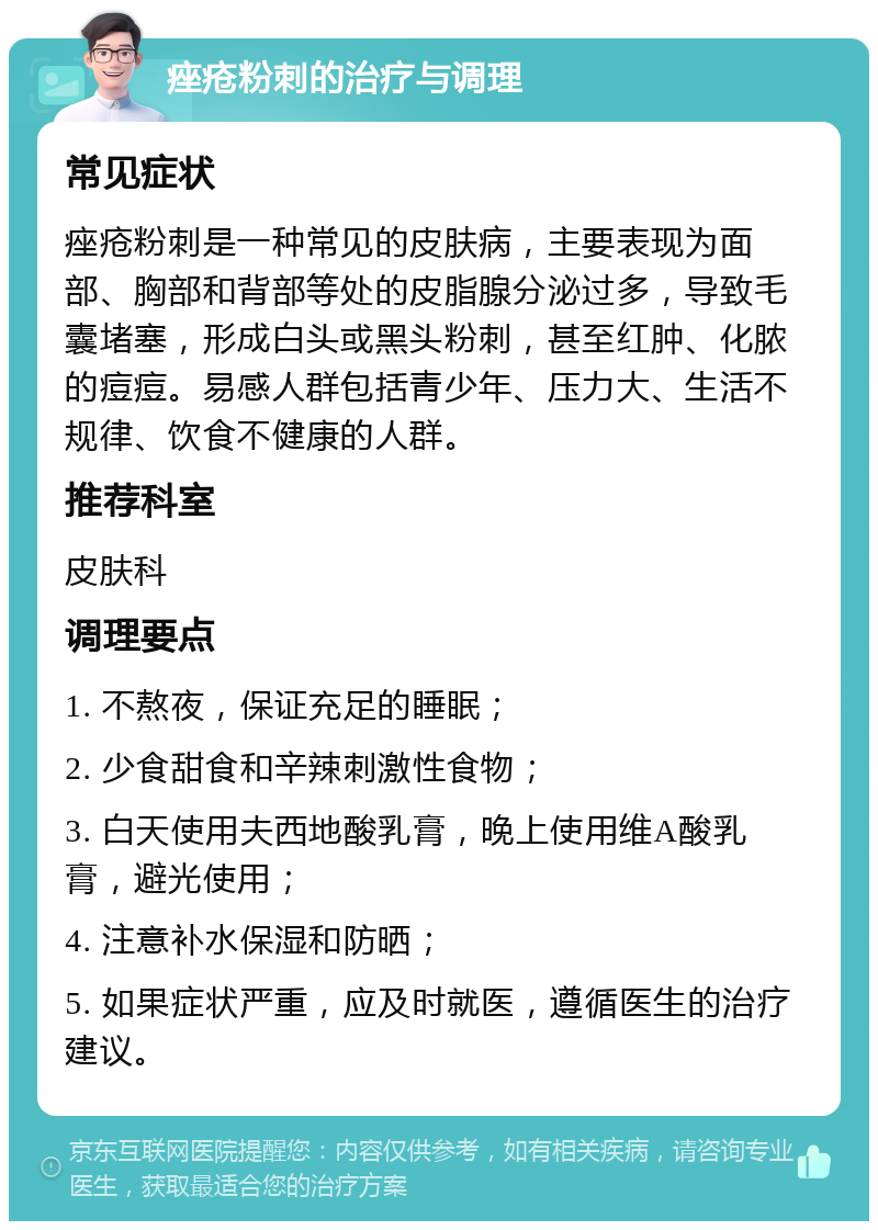 痤疮粉刺的治疗与调理 常见症状 痤疮粉刺是一种常见的皮肤病，主要表现为面部、胸部和背部等处的皮脂腺分泌过多，导致毛囊堵塞，形成白头或黑头粉刺，甚至红肿、化脓的痘痘。易感人群包括青少年、压力大、生活不规律、饮食不健康的人群。 推荐科室 皮肤科 调理要点 1. 不熬夜，保证充足的睡眠； 2. 少食甜食和辛辣刺激性食物； 3. 白天使用夫西地酸乳膏，晚上使用维A酸乳膏，避光使用； 4. 注意补水保湿和防晒； 5. 如果症状严重，应及时就医，遵循医生的治疗建议。