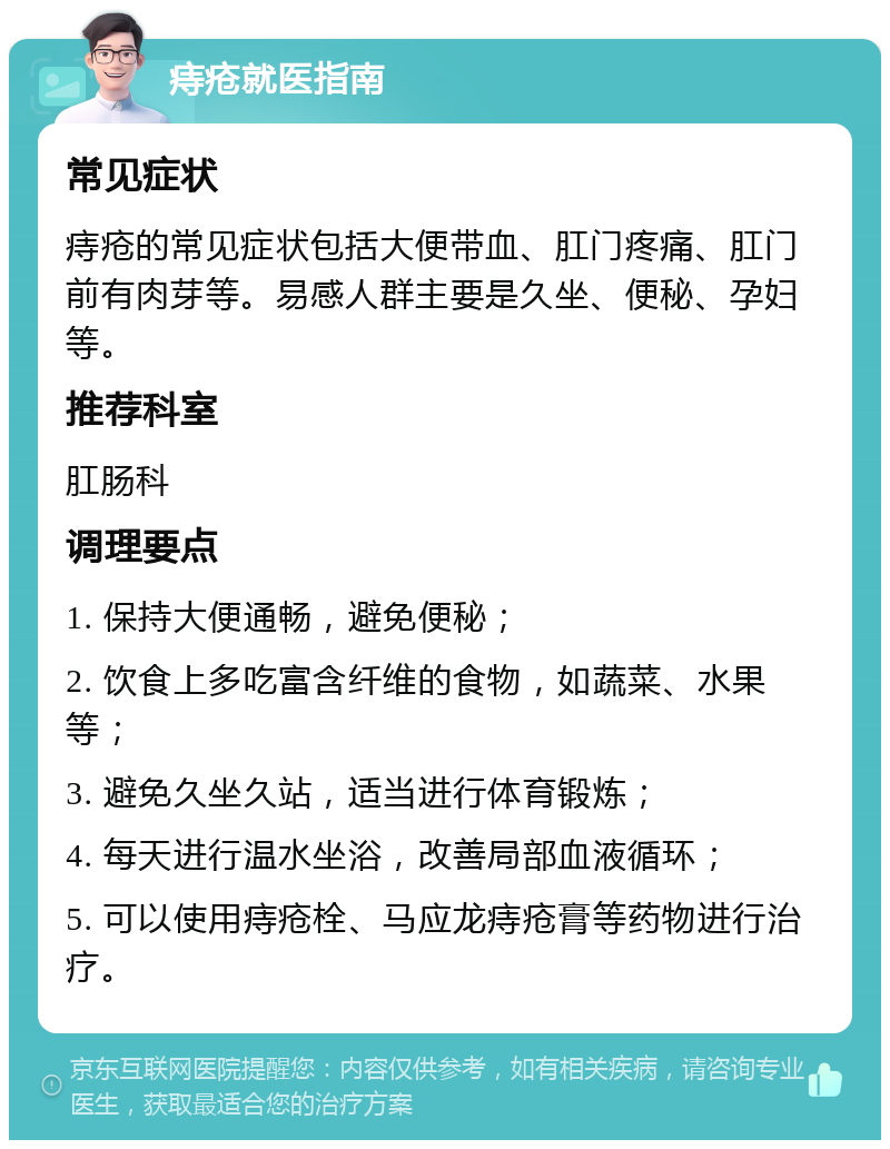 痔疮就医指南 常见症状 痔疮的常见症状包括大便带血、肛门疼痛、肛门前有肉芽等。易感人群主要是久坐、便秘、孕妇等。 推荐科室 肛肠科 调理要点 1. 保持大便通畅，避免便秘； 2. 饮食上多吃富含纤维的食物，如蔬菜、水果等； 3. 避免久坐久站，适当进行体育锻炼； 4. 每天进行温水坐浴，改善局部血液循环； 5. 可以使用痔疮栓、马应龙痔疮膏等药物进行治疗。