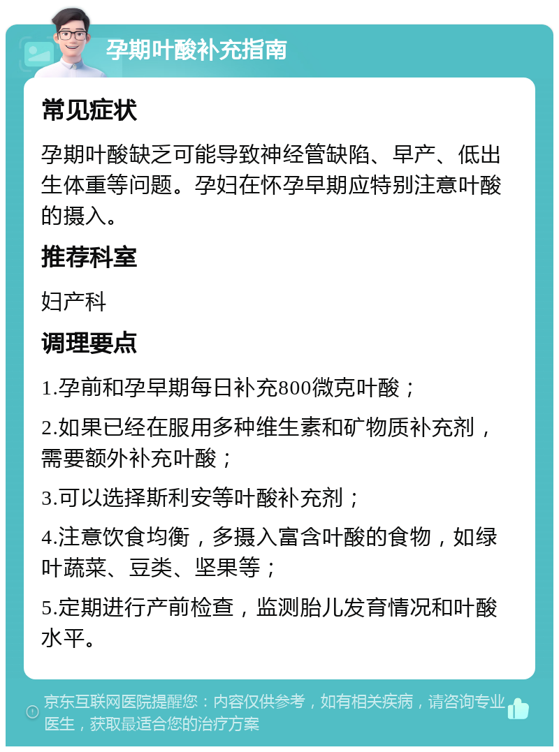 孕期叶酸补充指南 常见症状 孕期叶酸缺乏可能导致神经管缺陷、早产、低出生体重等问题。孕妇在怀孕早期应特别注意叶酸的摄入。 推荐科室 妇产科 调理要点 1.孕前和孕早期每日补充800微克叶酸； 2.如果已经在服用多种维生素和矿物质补充剂，需要额外补充叶酸； 3.可以选择斯利安等叶酸补充剂； 4.注意饮食均衡，多摄入富含叶酸的食物，如绿叶蔬菜、豆类、坚果等； 5.定期进行产前检查，监测胎儿发育情况和叶酸水平。