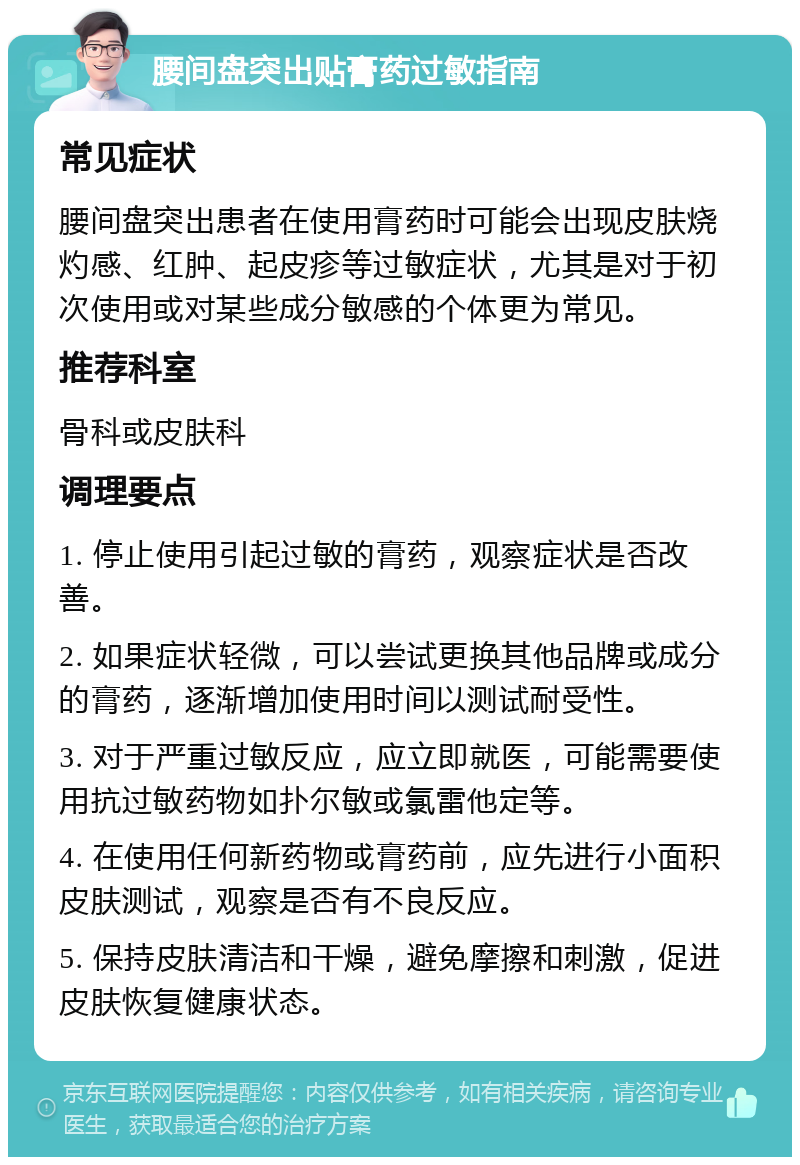 腰间盘突出贴膏药过敏指南 常见症状 腰间盘突出患者在使用膏药时可能会出现皮肤烧灼感、红肿、起皮疹等过敏症状，尤其是对于初次使用或对某些成分敏感的个体更为常见。 推荐科室 骨科或皮肤科 调理要点 1. 停止使用引起过敏的膏药，观察症状是否改善。 2. 如果症状轻微，可以尝试更换其他品牌或成分的膏药，逐渐增加使用时间以测试耐受性。 3. 对于严重过敏反应，应立即就医，可能需要使用抗过敏药物如扑尔敏或氯雷他定等。 4. 在使用任何新药物或膏药前，应先进行小面积皮肤测试，观察是否有不良反应。 5. 保持皮肤清洁和干燥，避免摩擦和刺激，促进皮肤恢复健康状态。