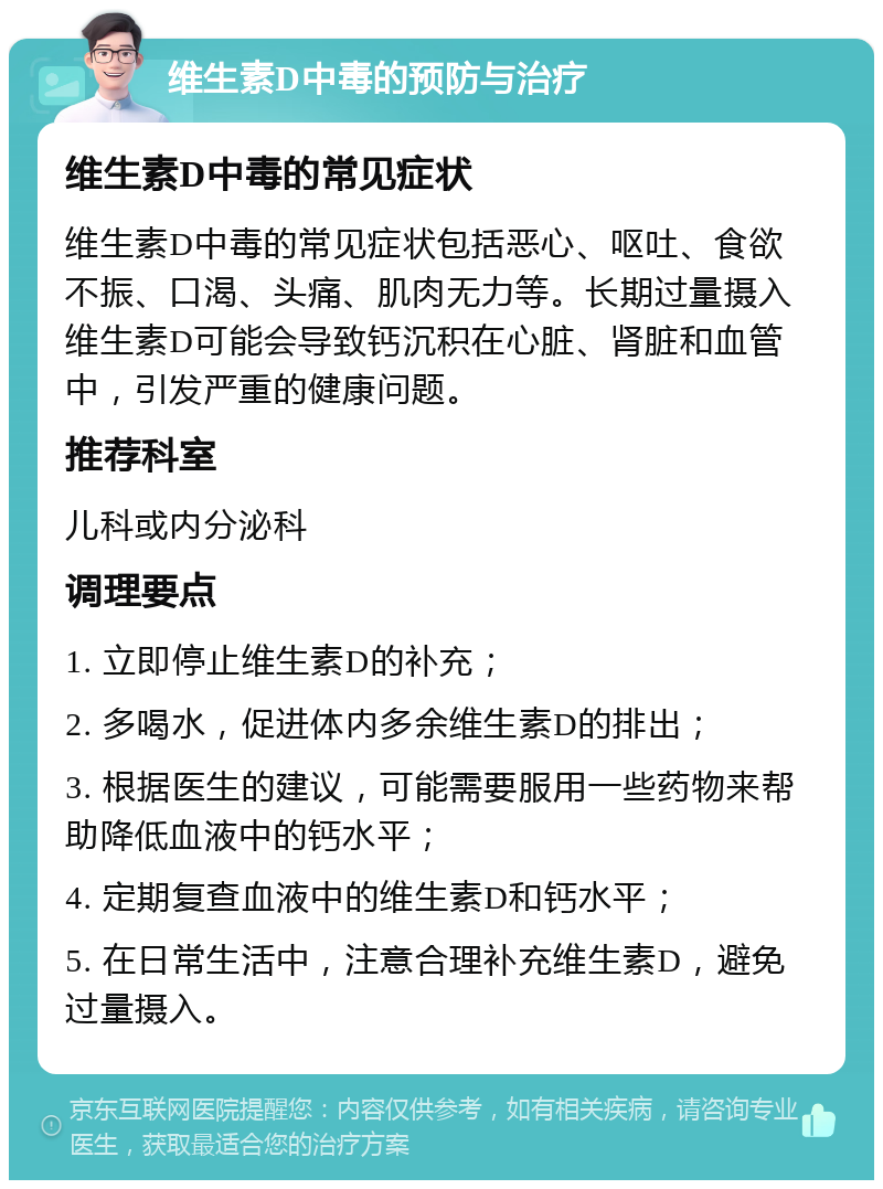 维生素D中毒的预防与治疗 维生素D中毒的常见症状 维生素D中毒的常见症状包括恶心、呕吐、食欲不振、口渴、头痛、肌肉无力等。长期过量摄入维生素D可能会导致钙沉积在心脏、肾脏和血管中，引发严重的健康问题。 推荐科室 儿科或内分泌科 调理要点 1. 立即停止维生素D的补充； 2. 多喝水，促进体内多余维生素D的排出； 3. 根据医生的建议，可能需要服用一些药物来帮助降低血液中的钙水平； 4. 定期复查血液中的维生素D和钙水平； 5. 在日常生活中，注意合理补充维生素D，避免过量摄入。