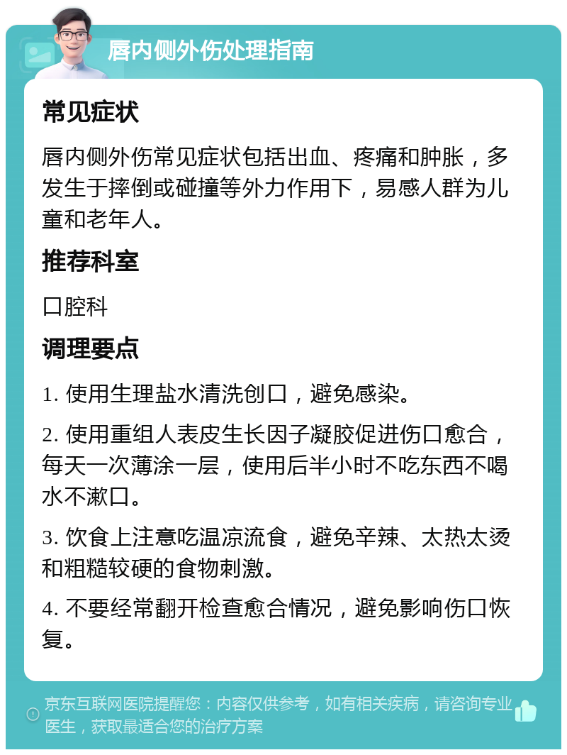 唇内侧外伤处理指南 常见症状 唇内侧外伤常见症状包括出血、疼痛和肿胀，多发生于摔倒或碰撞等外力作用下，易感人群为儿童和老年人。 推荐科室 口腔科 调理要点 1. 使用生理盐水清洗创口，避免感染。 2. 使用重组人表皮生长因子凝胶促进伤口愈合，每天一次薄涂一层，使用后半小时不吃东西不喝水不漱口。 3. 饮食上注意吃温凉流食，避免辛辣、太热太烫和粗糙较硬的食物刺激。 4. 不要经常翻开检查愈合情况，避免影响伤口恢复。