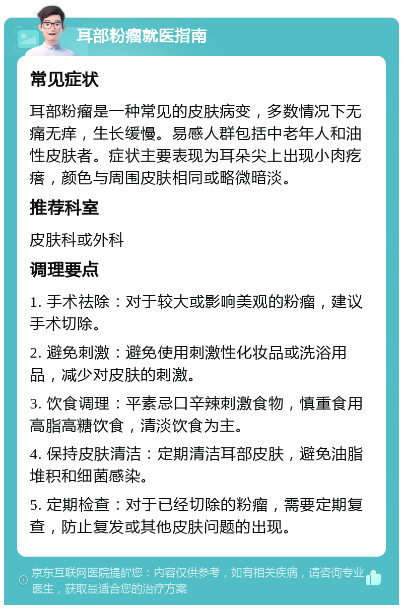 耳部粉瘤就医指南 常见症状 耳部粉瘤是一种常见的皮肤病变，多数情况下无痛无痒，生长缓慢。易感人群包括中老年人和油性皮肤者。症状主要表现为耳朵尖上出现小肉疙瘩，颜色与周围皮肤相同或略微暗淡。 推荐科室 皮肤科或外科 调理要点 1. 手术祛除：对于较大或影响美观的粉瘤，建议手术切除。 2. 避免刺激：避免使用刺激性化妆品或洗浴用品，减少对皮肤的刺激。 3. 饮食调理：平素忌口辛辣刺激食物，慎重食用高脂高糖饮食，清淡饮食为主。 4. 保持皮肤清洁：定期清洁耳部皮肤，避免油脂堆积和细菌感染。 5. 定期检查：对于已经切除的粉瘤，需要定期复查，防止复发或其他皮肤问题的出现。