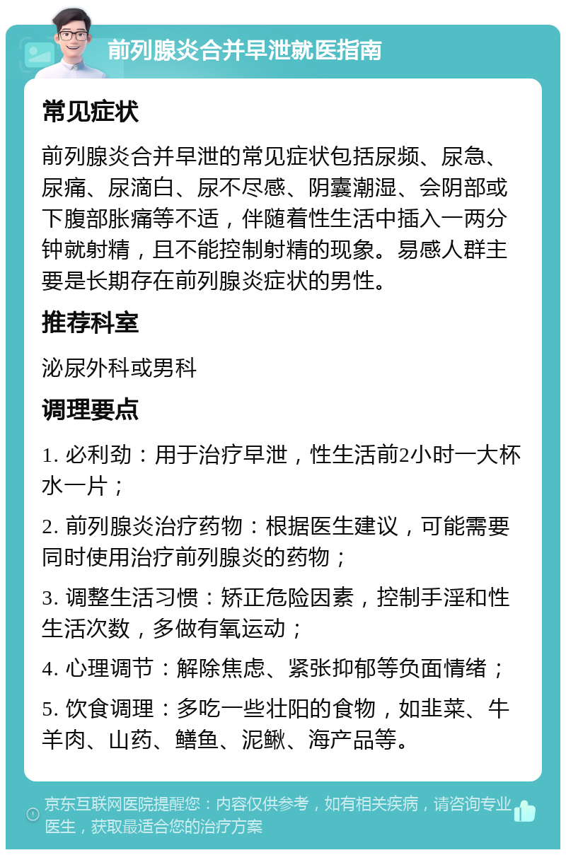 前列腺炎合并早泄就医指南 常见症状 前列腺炎合并早泄的常见症状包括尿频、尿急、尿痛、尿滴白、尿不尽感、阴囊潮湿、会阴部或下腹部胀痛等不适，伴随着性生活中插入一两分钟就射精，且不能控制射精的现象。易感人群主要是长期存在前列腺炎症状的男性。 推荐科室 泌尿外科或男科 调理要点 1. 必利劲：用于治疗早泄，性生活前2小时一大杯水一片； 2. 前列腺炎治疗药物：根据医生建议，可能需要同时使用治疗前列腺炎的药物； 3. 调整生活习惯：矫正危险因素，控制手淫和性生活次数，多做有氧运动； 4. 心理调节：解除焦虑、紧张抑郁等负面情绪； 5. 饮食调理：多吃一些壮阳的食物，如韭菜、牛羊肉、山药、鳝鱼、泥鳅、海产品等。