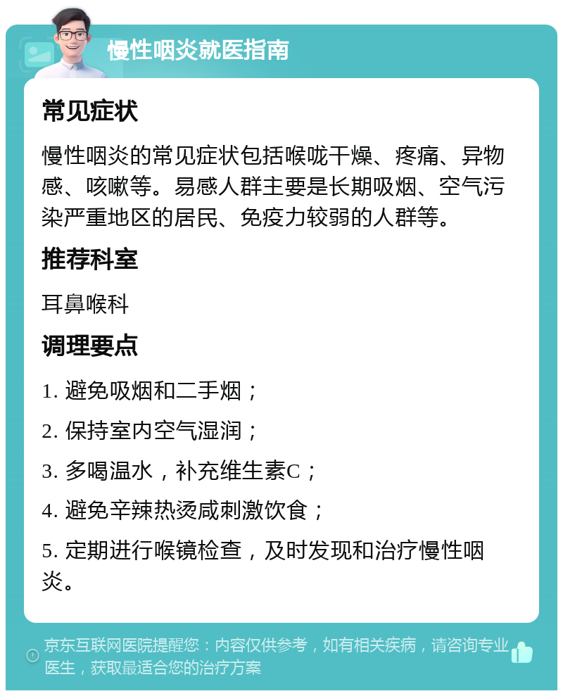 慢性咽炎就医指南 常见症状 慢性咽炎的常见症状包括喉咙干燥、疼痛、异物感、咳嗽等。易感人群主要是长期吸烟、空气污染严重地区的居民、免疫力较弱的人群等。 推荐科室 耳鼻喉科 调理要点 1. 避免吸烟和二手烟； 2. 保持室内空气湿润； 3. 多喝温水，补充维生素C； 4. 避免辛辣热烫咸刺激饮食； 5. 定期进行喉镜检查，及时发现和治疗慢性咽炎。