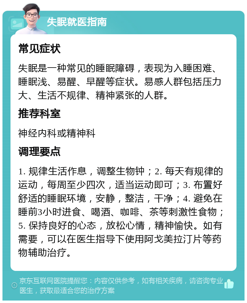 失眠就医指南 常见症状 失眠是一种常见的睡眠障碍，表现为入睡困难、睡眠浅、易醒、早醒等症状。易感人群包括压力大、生活不规律、精神紧张的人群。 推荐科室 神经内科或精神科 调理要点 1. 规律生活作息，调整生物钟；2. 每天有规律的运动，每周至少四次，适当运动即可；3. 布置好舒适的睡眠环境，安静，整洁，干净；4. 避免在睡前3小时进食、喝酒、咖啡、茶等刺激性食物；5. 保持良好的心态，放松心情，精神愉快。如有需要，可以在医生指导下使用阿戈美拉汀片等药物辅助治疗。