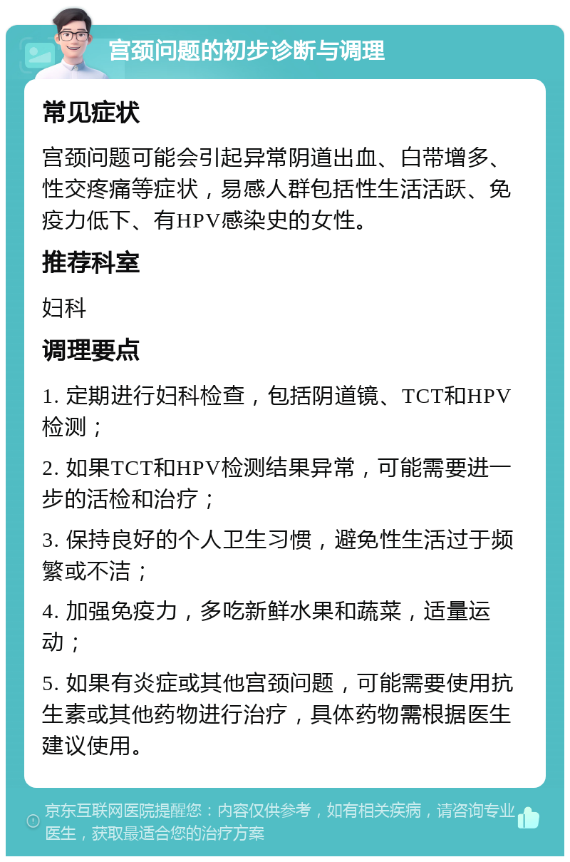 宫颈问题的初步诊断与调理 常见症状 宫颈问题可能会引起异常阴道出血、白带增多、性交疼痛等症状，易感人群包括性生活活跃、免疫力低下、有HPV感染史的女性。 推荐科室 妇科 调理要点 1. 定期进行妇科检查，包括阴道镜、TCT和HPV检测； 2. 如果TCT和HPV检测结果异常，可能需要进一步的活检和治疗； 3. 保持良好的个人卫生习惯，避免性生活过于频繁或不洁； 4. 加强免疫力，多吃新鲜水果和蔬菜，适量运动； 5. 如果有炎症或其他宫颈问题，可能需要使用抗生素或其他药物进行治疗，具体药物需根据医生建议使用。