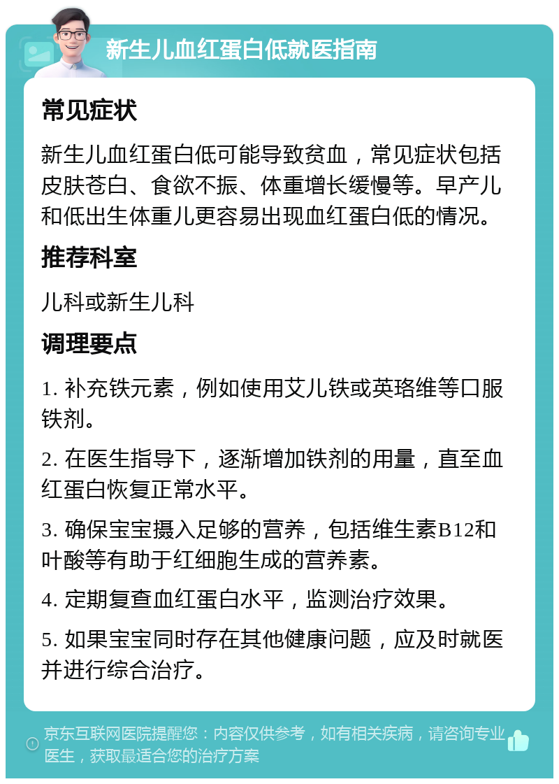 新生儿血红蛋白低就医指南 常见症状 新生儿血红蛋白低可能导致贫血，常见症状包括皮肤苍白、食欲不振、体重增长缓慢等。早产儿和低出生体重儿更容易出现血红蛋白低的情况。 推荐科室 儿科或新生儿科 调理要点 1. 补充铁元素，例如使用艾儿铁或英珞维等口服铁剂。 2. 在医生指导下，逐渐增加铁剂的用量，直至血红蛋白恢复正常水平。 3. 确保宝宝摄入足够的营养，包括维生素B12和叶酸等有助于红细胞生成的营养素。 4. 定期复查血红蛋白水平，监测治疗效果。 5. 如果宝宝同时存在其他健康问题，应及时就医并进行综合治疗。