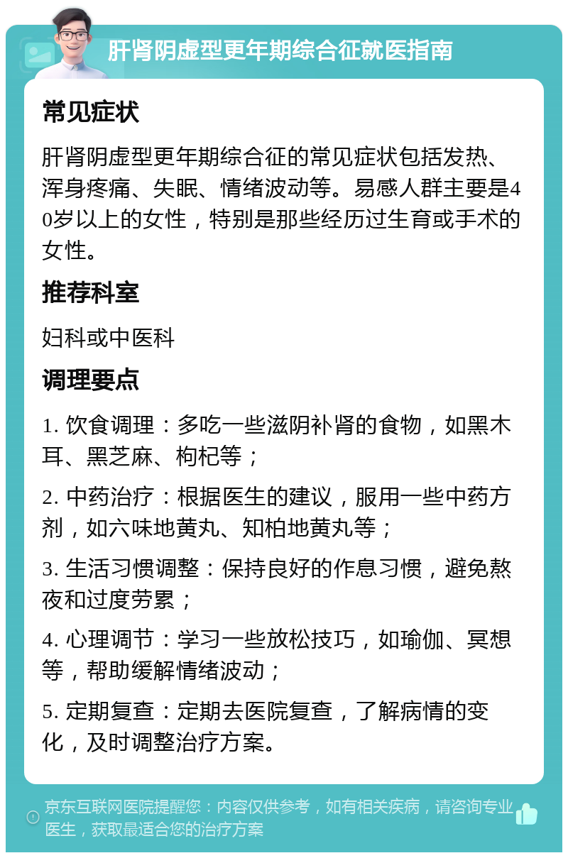 肝肾阴虚型更年期综合征就医指南 常见症状 肝肾阴虚型更年期综合征的常见症状包括发热、浑身疼痛、失眠、情绪波动等。易感人群主要是40岁以上的女性，特别是那些经历过生育或手术的女性。 推荐科室 妇科或中医科 调理要点 1. 饮食调理：多吃一些滋阴补肾的食物，如黑木耳、黑芝麻、枸杞等； 2. 中药治疗：根据医生的建议，服用一些中药方剂，如六味地黄丸、知柏地黄丸等； 3. 生活习惯调整：保持良好的作息习惯，避免熬夜和过度劳累； 4. 心理调节：学习一些放松技巧，如瑜伽、冥想等，帮助缓解情绪波动； 5. 定期复查：定期去医院复查，了解病情的变化，及时调整治疗方案。