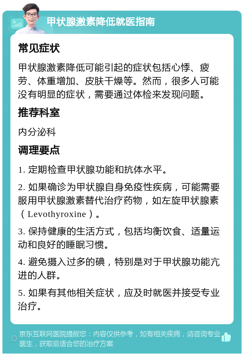 甲状腺激素降低就医指南 常见症状 甲状腺激素降低可能引起的症状包括心悸、疲劳、体重增加、皮肤干燥等。然而，很多人可能没有明显的症状，需要通过体检来发现问题。 推荐科室 内分泌科 调理要点 1. 定期检查甲状腺功能和抗体水平。 2. 如果确诊为甲状腺自身免疫性疾病，可能需要服用甲状腺激素替代治疗药物，如左旋甲状腺素（Levothyroxine）。 3. 保持健康的生活方式，包括均衡饮食、适量运动和良好的睡眠习惯。 4. 避免摄入过多的碘，特别是对于甲状腺功能亢进的人群。 5. 如果有其他相关症状，应及时就医并接受专业治疗。