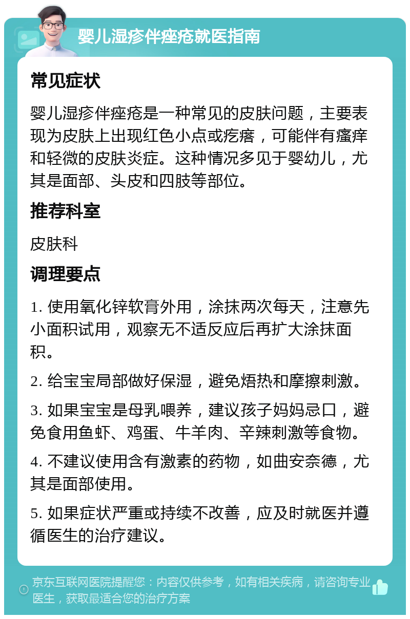 婴儿湿疹伴痤疮就医指南 常见症状 婴儿湿疹伴痤疮是一种常见的皮肤问题，主要表现为皮肤上出现红色小点或疙瘩，可能伴有瘙痒和轻微的皮肤炎症。这种情况多见于婴幼儿，尤其是面部、头皮和四肢等部位。 推荐科室 皮肤科 调理要点 1. 使用氧化锌软膏外用，涂抹两次每天，注意先小面积试用，观察无不适反应后再扩大涂抹面积。 2. 给宝宝局部做好保湿，避免焐热和摩擦刺激。 3. 如果宝宝是母乳喂养，建议孩子妈妈忌口，避免食用鱼虾、鸡蛋、牛羊肉、辛辣刺激等食物。 4. 不建议使用含有激素的药物，如曲安奈德，尤其是面部使用。 5. 如果症状严重或持续不改善，应及时就医并遵循医生的治疗建议。