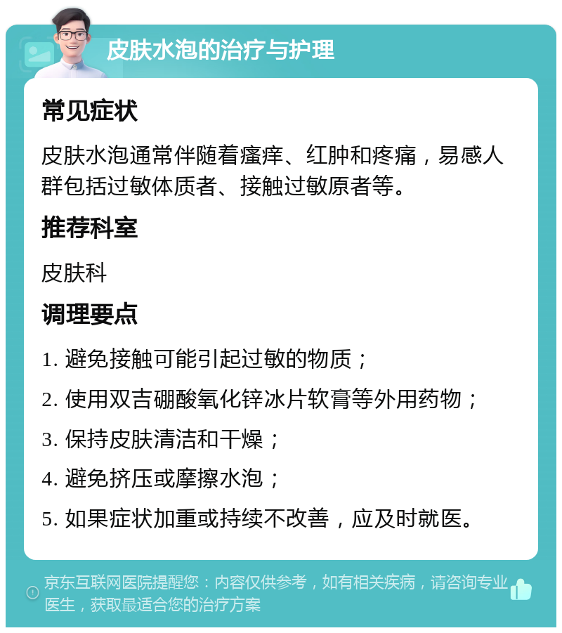 皮肤水泡的治疗与护理 常见症状 皮肤水泡通常伴随着瘙痒、红肿和疼痛，易感人群包括过敏体质者、接触过敏原者等。 推荐科室 皮肤科 调理要点 1. 避免接触可能引起过敏的物质； 2. 使用双吉硼酸氧化锌冰片软膏等外用药物； 3. 保持皮肤清洁和干燥； 4. 避免挤压或摩擦水泡； 5. 如果症状加重或持续不改善，应及时就医。