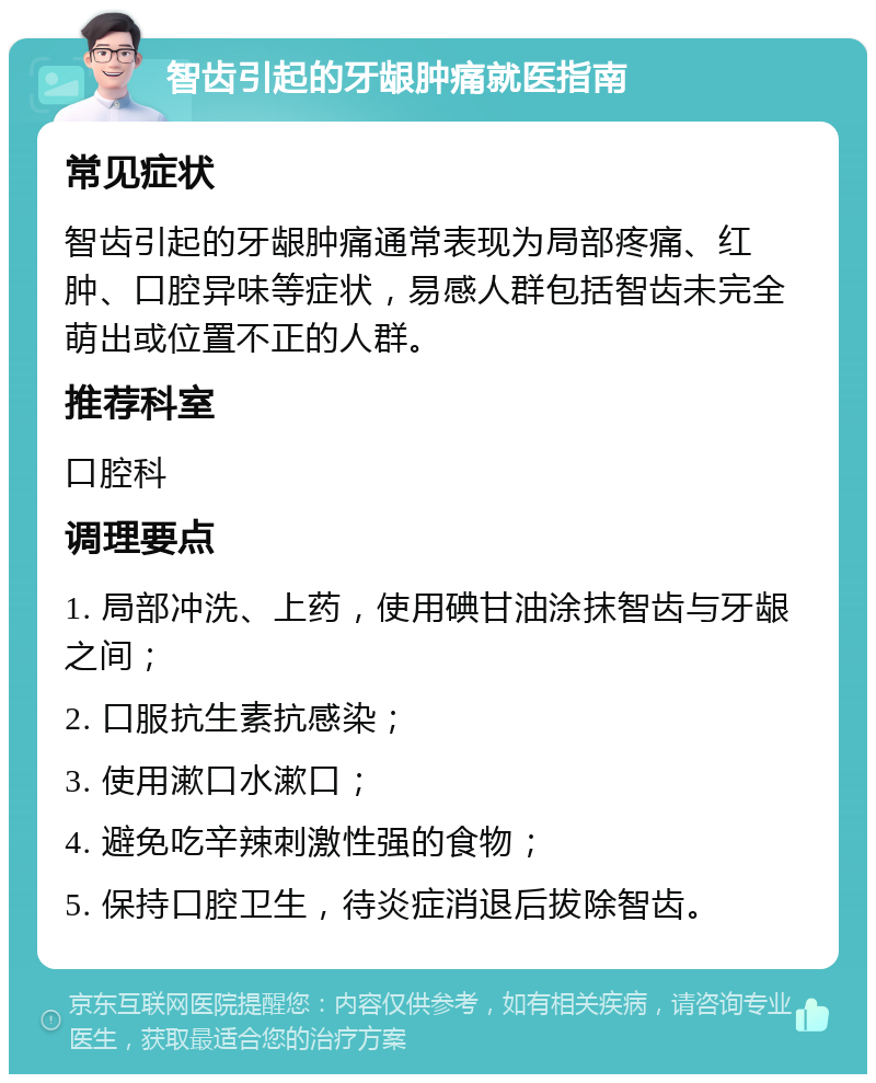 智齿引起的牙龈肿痛就医指南 常见症状 智齿引起的牙龈肿痛通常表现为局部疼痛、红肿、口腔异味等症状，易感人群包括智齿未完全萌出或位置不正的人群。 推荐科室 口腔科 调理要点 1. 局部冲洗、上药，使用碘甘油涂抹智齿与牙龈之间； 2. 口服抗生素抗感染； 3. 使用漱口水漱口； 4. 避免吃辛辣刺激性强的食物； 5. 保持口腔卫生，待炎症消退后拔除智齿。