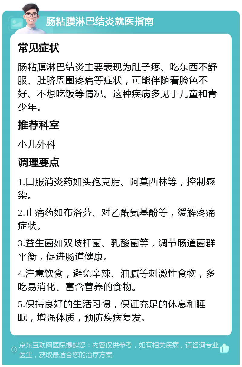 肠粘膜淋巴结炎就医指南 常见症状 肠粘膜淋巴结炎主要表现为肚子疼、吃东西不舒服、肚脐周围疼痛等症状，可能伴随着脸色不好、不想吃饭等情况。这种疾病多见于儿童和青少年。 推荐科室 小儿外科 调理要点 1.口服消炎药如头孢克肟、阿莫西林等，控制感染。 2.止痛药如布洛芬、对乙酰氨基酚等，缓解疼痛症状。 3.益生菌如双歧杆菌、乳酸菌等，调节肠道菌群平衡，促进肠道健康。 4.注意饮食，避免辛辣、油腻等刺激性食物，多吃易消化、富含营养的食物。 5.保持良好的生活习惯，保证充足的休息和睡眠，增强体质，预防疾病复发。