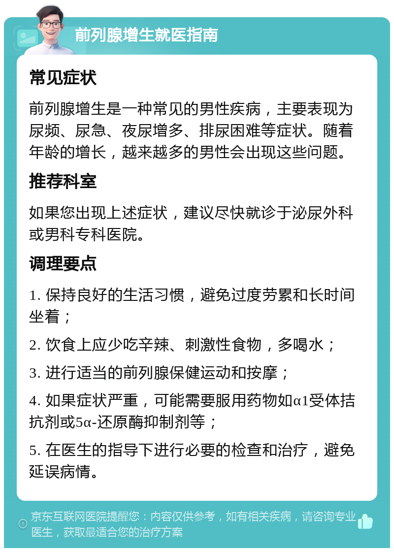 前列腺增生就医指南 常见症状 前列腺增生是一种常见的男性疾病，主要表现为尿频、尿急、夜尿增多、排尿困难等症状。随着年龄的增长，越来越多的男性会出现这些问题。 推荐科室 如果您出现上述症状，建议尽快就诊于泌尿外科或男科专科医院。 调理要点 1. 保持良好的生活习惯，避免过度劳累和长时间坐着； 2. 饮食上应少吃辛辣、刺激性食物，多喝水； 3. 进行适当的前列腺保健运动和按摩； 4. 如果症状严重，可能需要服用药物如α1受体拮抗剂或5α-还原酶抑制剂等； 5. 在医生的指导下进行必要的检查和治疗，避免延误病情。