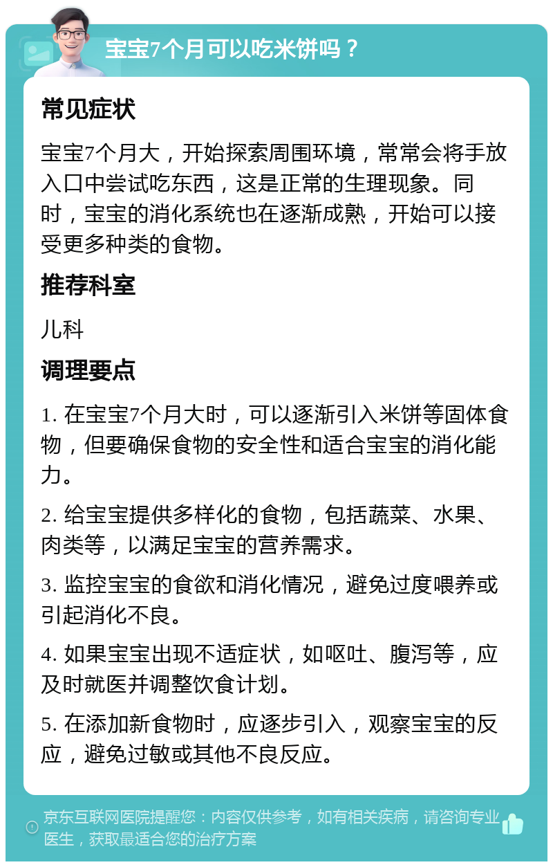 宝宝7个月可以吃米饼吗？ 常见症状 宝宝7个月大，开始探索周围环境，常常会将手放入口中尝试吃东西，这是正常的生理现象。同时，宝宝的消化系统也在逐渐成熟，开始可以接受更多种类的食物。 推荐科室 儿科 调理要点 1. 在宝宝7个月大时，可以逐渐引入米饼等固体食物，但要确保食物的安全性和适合宝宝的消化能力。 2. 给宝宝提供多样化的食物，包括蔬菜、水果、肉类等，以满足宝宝的营养需求。 3. 监控宝宝的食欲和消化情况，避免过度喂养或引起消化不良。 4. 如果宝宝出现不适症状，如呕吐、腹泻等，应及时就医并调整饮食计划。 5. 在添加新食物时，应逐步引入，观察宝宝的反应，避免过敏或其他不良反应。